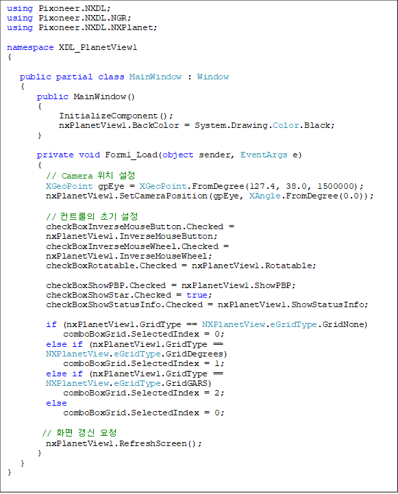 using Pixoneer.NXDL;
using Pixoneer.NXDL.NGR;
using Pixoneer.NXDL.NXPlanet;

namespace XDL_PlanetView1
{

public partial class MainWindow : Window
   {
public MainWindow()
       {
            InitializeComponent();
            nxPlanetView1.BackColor = System.Drawing.Color.Black;
}

       private void Form1_Load(object sender, EventArgs e)
       {
         // Camera ġ 
         XGeoPoint gpEye = XGeoPoint.FromDegree(127.4, 38.0, 1500000);
         nxPlanetView1.SetCameraPosition(gpEye, XAngle.FromDegree(0.0));

         // Ʈ ʱ 
         checkBoxInverseMouseButton.Checked = nxPlanetView1.InverseMouseButton;
         checkBoxInverseMouseWheel.Checked = nxPlanetView1.InverseMouseWheel;
         checkBoxRotatable.Checked = nxPlanetView1.Rotatable;

         checkBoxShowPBP.Checked = nxPlanetView1.ShowPBP;
         checkBoxShowStar.Checked = true;
         checkBoxShowStatusInfo.Checked = nxPlanetView1.ShowStatusInfo;

         if (nxPlanetView1.GridType == NXPlanetView.eGridType.GridNone)
             comboBoxGrid.SelectedIndex = 0;
         else if (nxPlanetView1.GridType == NXPlanetView.eGridType.GridDegrees)
             comboBoxGrid.SelectedIndex = 1;
         else if (nxPlanetView1.GridType == NXPlanetView.eGridType.GridGARS)
             comboBoxGrid.SelectedIndex = 2;
         else
             comboBoxGrid.SelectedIndex = 0;

        // ȭ  û
         nxPlanetView1.RefreshScreen();
       }
   }
}
