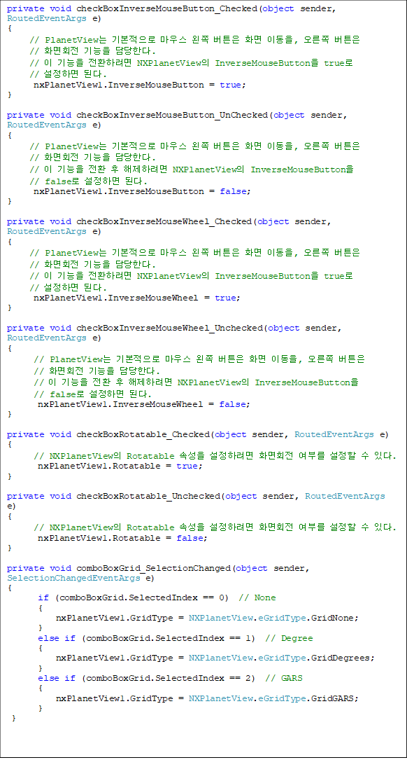 private void checkBoxInverseMouseButton_Checked(object sender, RoutedEventArgs e)
{
     // PlanetView ⺻ 콺  ư ȭ ̵,  ư 
// ȭȸ  Ѵ.
     //   ȯϷ NXPlanetView InverseMouseButton true 
// ϸ ȴ.
      nxPlanetView1.InverseMouseButton = true;
}
        
private void checkBoxInverseMouseButton_UnChecked(object sender, RoutedEventArgs e)
{
     // PlanetView ⺻ 콺  ư ȭ ̵,  ư 
// ȭȸ  Ѵ.
     //   ȯ  Ϸ NXPlanetView InverseMouseButton 
// false ϸ ȴ.                     
      nxPlanetView1.InverseMouseButton = false;
}

private void checkBoxInverseMouseWheel_Checked(object sender, RoutedEventArgs e)
{
     // PlanetView ⺻ 콺  ư ȭ ̵,  ư 
// ȭȸ  Ѵ.
     //   ȯϷ NXPlanetView InverseMouseButton true
// ϸ ȴ.
      nxPlanetView1.InverseMouseWheel = true;
}

private void checkBoxInverseMouseWheel_Unchecked(object sender, RoutedEventArgs e)
{
      // PlanetView ⺻ 콺  ư ȭ ̵,  ư 
// ȭȸ  Ѵ.
      //   ȯ  Ϸ NXPlanetView InverseMouseButton
// false ϸ ȴ.
       nxPlanetView1.InverseMouseWheel = false;
}

private void checkBoxRotatable_Checked(object sender, RoutedEventArgs e)
{
      // NXPlanetView Rotatable Ӽ Ϸ ȭȸ θ   ִ.
       nxPlanetView1.Rotatable = true;
}

private void checkBoxRotatable_Unchecked(object sender, RoutedEventArgs e)
{
      // NXPlanetView Rotatable Ӽ Ϸ ȭȸ θ   ִ.
       nxPlanetView1.Rotatable = false;
}

private void comboBoxGrid_SelectionChanged(object sender, SelectionChangedEventArgs e)
{
       if (comboBoxGrid.SelectedIndex == 0)  // None
       {
           nxPlanetView1.GridType = NXPlanetView.eGridType.GridNone;
       }
       else if (comboBoxGrid.SelectedIndex == 1)  // Degree
       {
           nxPlanetView1.GridType = NXPlanetView.eGridType.GridDegrees;
       }
       else if (comboBoxGrid.SelectedIndex == 2)  // GARS
       {
           nxPlanetView1.GridType = NXPlanetView.eGridType.GridGARS;
       }
 }
