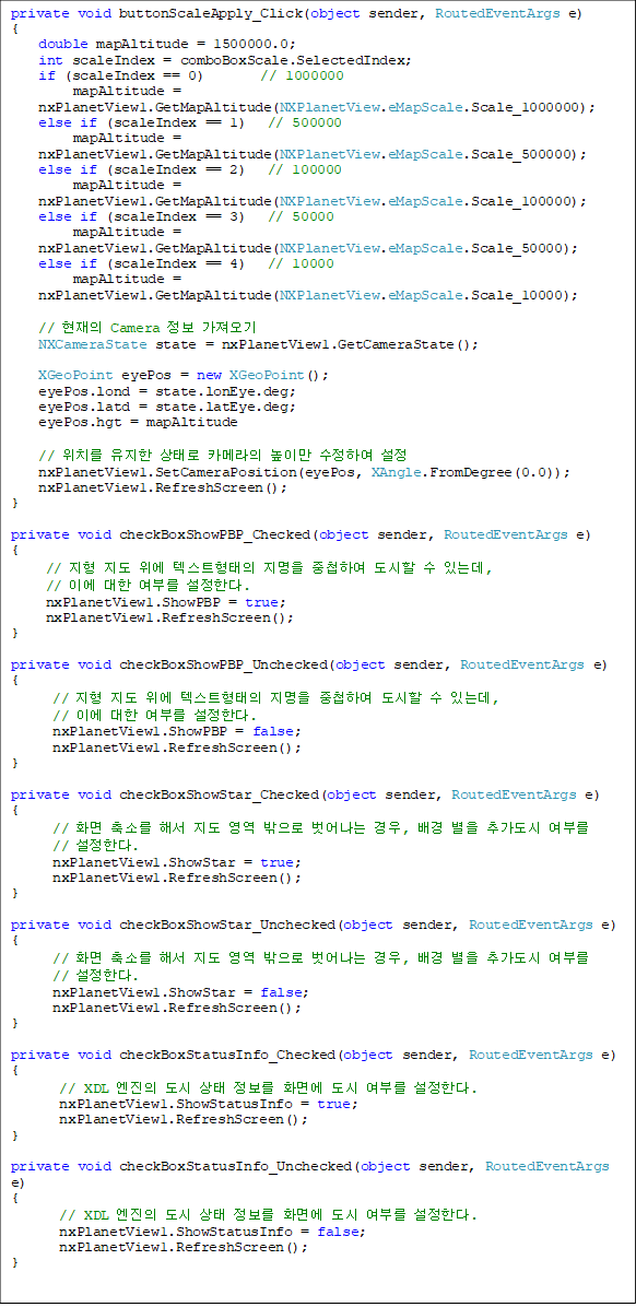 private void buttonScaleApply_Click(object sender, RoutedEventArgs e)
{
    double mapAltitude = 1500000.0;
    int scaleIndex = comboBoxScale.SelectedIndex;
    if (scaleIndex == 0)        // 1000000
         mapAltitude = 
nxPlanetView1.GetMapAltitude(NXPlanetView.eMapScale.Scale_1000000);
    else if (scaleIndex == 1)   // 500000
         mapAltitude = 
nxPlanetView1.GetMapAltitude(NXPlanetView.eMapScale.Scale_500000);
    else if (scaleIndex == 2)   // 100000
         mapAltitude = 
nxPlanetView1.GetMapAltitude(NXPlanetView.eMapScale.Scale_100000);
    else if (scaleIndex == 3)   // 50000
         mapAltitude = 
nxPlanetView1.GetMapAltitude(NXPlanetView.eMapScale.Scale_50000);
    else if (scaleIndex == 4)   // 10000
         mapAltitude = 
nxPlanetView1.GetMapAltitude(NXPlanetView.eMapScale.Scale_10000);

    //  Camera  
    NXCameraState state = nxPlanetView1.GetCameraState();

    XGeoPoint eyePos = new XGeoPoint();
    eyePos.lond = state.lonEye.deg;
    eyePos.latd = state.latEye.deg;
    eyePos.hgt = mapAltitude

    // ġ  · ī޶ ̸ Ͽ 
    nxPlanetView1.SetCameraPosition(eyePos, XAngle.FromDegree(0.0));
    nxPlanetView1.RefreshScreen();
}

private void checkBoxShowPBP_Checked(object sender, RoutedEventArgs e)
{
     //    ؽƮ  øϿ   ִµ, 
// ̿  θ Ѵ.
     nxPlanetView1.ShowPBP = true;
     nxPlanetView1.RefreshScreen();
}

private void checkBoxShowPBP_Unchecked(object sender, RoutedEventArgs e)
{
      //    ؽƮ  øϿ   ִµ, 
// ̿  θ Ѵ.
      nxPlanetView1.ShowPBP = false;
      nxPlanetView1.RefreshScreen();
}

private void checkBoxShowStar_Checked(object sender, RoutedEventArgs e)
{
      // ȭ Ҹ ؼ     ,   ߰ θ
// Ѵ.
      nxPlanetView1.ShowStar = true;
      nxPlanetView1.RefreshScreen();
}

private void checkBoxShowStar_Unchecked(object sender, RoutedEventArgs e)
{
      // ȭ Ҹ ؼ     ,   ߰ θ 
// Ѵ.
      nxPlanetView1.ShowStar = false;
      nxPlanetView1.RefreshScreen();
}

private void checkBoxStatusInfo_Checked(object sender, RoutedEventArgs e)
{
       // XDL     ȭ鿡  θ Ѵ.
       nxPlanetView1.ShowStatusInfo = true;
       nxPlanetView1.RefreshScreen();
}

private void checkBoxStatusInfo_Unchecked(object sender, RoutedEventArgs e)
{
       // XDL     ȭ鿡  θ Ѵ.
       nxPlanetView1.ShowStatusInfo = false;
       nxPlanetView1.RefreshScreen();
}
