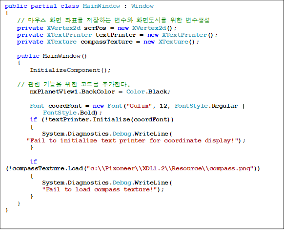 public partial class MainWindow : Window
{
// 콺 ȭ ǥ ϴ  ȭ鵵ø  
    private XVertex2d scrPos = new XVertex2d();
    private XTextPrinter textPrinter = new XTextPrinter();
    private XTexture compassTexture = new XTexture();

    public MainWindow()
    {
        InitializeComponent();

//    ڵ带 ߰Ѵ.
        nxPlanetView1.BackColor = Color.Black;

        Font coordFont = new Font("Gulim", 12, FontStyle.Regular |
 FontStyle.Bold);
        if (!textPrinter.Initialize(coordFont))
        {
            System.Diagnostics.Debug.WriteLine(
"Fail to initialize text printer for coordinate display!");
        }

        if (!compassTexture.Load("c:\\Pixoneer\\XDL1.2\\Resource\\compass.png"))
        {
            System.Diagnostics.Debug.WriteLine(
"Fail to load compass texture!");
        }
    }
}
