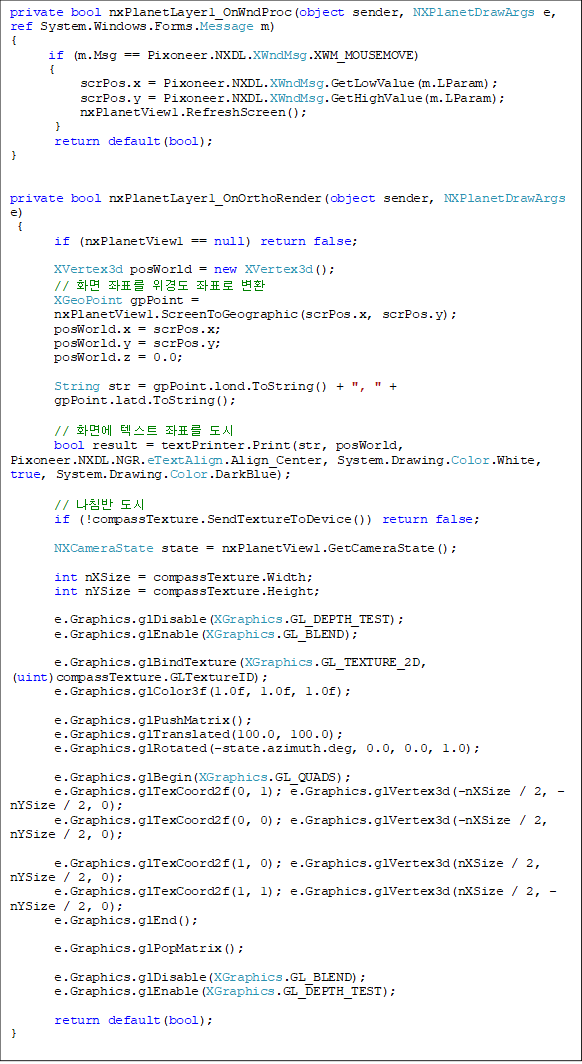 private bool nxPlanetLayer1_OnWndProc(object sender, NXPlanetDrawArgs e, ref System.Windows.Forms.Message m)
{
      if (m.Msg == Pixoneer.NXDL.XWndMsg.XWM_MOUSEMOVE)
      {
           scrPos.x = Pixoneer.NXDL.XWndMsg.GetLowValue(m.LParam);
           scrPos.y = Pixoneer.NXDL.XWndMsg.GetHighValue(m.LParam);
           nxPlanetView1.RefreshScreen();
       }
       return default(bool);
}


private bool nxPlanetLayer1_OnOrthoRender(object sender, NXPlanetDrawArgs e)
 {
       if (nxPlanetView1 == null) return false;

       XVertex3d posWorld = new XVertex3d();
       // ȭ ǥ 浵 ǥ ȯ
       XGeoPoint gpPoint = 
nxPlanetView1.ScreenToGeographic(scrPos.x, scrPos.y);
       posWorld.x = scrPos.x;
       posWorld.y = scrPos.y;
       posWorld.z = 0.0;

       String str = gpPoint.lond.ToString() + ", " + gpPoint.latd.ToString();

       // ȭ鿡 ؽƮ ǥ 
bool result = textPrinter.Print(str, posWorld, Pixoneer.NXDL.NGR.eTextAlign.Align_Center, System.Drawing.Color.White, true, System.Drawing.Color.DarkBlue);

       // ħ 
       if (!compassTexture.SendTextureToDevice()) return false;

       NXCameraState state = nxPlanetView1.GetCameraState();

       int nXSize = compassTexture.Width;
       int nYSize = compassTexture.Height;

       e.Graphics.glDisable(XGraphics.GL_DEPTH_TEST);
       e.Graphics.glEnable(XGraphics.GL_BLEND);

       e.Graphics.glBindTexture(XGraphics.GL_TEXTURE_2D, (uint)compassTexture.GLTextureID);
       e.Graphics.glColor3f(1.0f, 1.0f, 1.0f);

       e.Graphics.glPushMatrix();
       e.Graphics.glTranslated(100.0, 100.0);
       e.Graphics.glRotated(-state.azimuth.deg, 0.0, 0.0, 1.0);

       e.Graphics.glBegin(XGraphics.GL_QUADS);
       e.Graphics.glTexCoord2f(0, 1); e.Graphics.glVertex3d(-nXSize / 2, -nYSize / 2, 0);
       e.Graphics.glTexCoord2f(0, 0); e.Graphics.glVertex3d(-nXSize / 2,  nYSize / 2, 0);

       e.Graphics.glTexCoord2f(1, 0); e.Graphics.glVertex3d(nXSize / 2, nYSize / 2, 0);
       e.Graphics.glTexCoord2f(1, 1); e.Graphics.glVertex3d(nXSize / 2, -nYSize / 2, 0);
       e.Graphics.glEnd();

       e.Graphics.glPopMatrix();

       e.Graphics.glDisable(XGraphics.GL_BLEND);
       e.Graphics.glEnable(XGraphics.GL_DEPTH_TEST);

       return default(bool);
}
