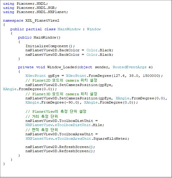 using Pixoneer.NXDL;
using Pixoneer.NXDL.NGR;
using Pixoneer.NXDL.NXPlanet;

namespace XDL_PlanetView2
{
    public partial class MainWindow : Window
    {
 public MainWindow()
        {
            InitializeComponent();
            nxPlanetView2D.BackColor = Color.Black;
            nxPlanetView3D.BackColor = Color.Black;
        }

private void Window_Loaded(object sender, RoutedEventArgs e)
        {
            XGeoPoint gpEye = XGeoPoint.FromDegree(127.4, 38.0, 1500000);
            // Planet2D  camera ġ 
            nxPlanetView2D.SetCameraPosition(gpEye, XAngle.FromDegree(0.0));
            // Planet3D  camera ġ 
            nxPlanetView3D.SetCameraPosition(gpEye, XAngle.FromDegree(0.0),
 XAngle.FromDegree(-90.0), XAngle.FromDegree(0.0));

            // PlanetView   
            // Ÿ  
            nxPlanetView3D.ToolboxDistUnit = 
NXPlanetView.eToolboxDistUnit.Mile;
            //   
            nxPlanetView3D.ToolboxAreaUnit = 
NXPlanetView.eToolboxAreaUnit.SquareKiloMeter;
         
            nxPlanetView2D.RefreshScreen();
            nxPlanetView3D.RefreshScreen();
        }
    }
}
