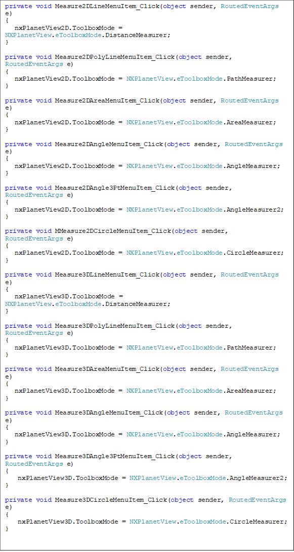 private void Measure2DLineMenuItem_Click(object sender, RoutedEventArgs e)
{
   nxPlanetView2D.ToolboxMode = NXPlanetView.eToolboxMode.DistanceMeasurer;
}

private void Measure2DPolyLineMenuItem_Click(object sender, RoutedEventArgs e)
{
   nxPlanetView2D.ToolboxMode = NXPlanetView.eToolboxMode.PathMeasurer;
}

private void Measure2DAreaMenuItem_Click(object sender, RoutedEventArgs e)
{
   nxPlanetView2D.ToolboxMode = NXPlanetView.eToolboxMode.AreaMeasurer;
}

private void Measure2DAngleMenuItem_Click(object sender, RoutedEventArgs e)
{
   nxPlanetView2D.ToolboxMode = NXPlanetView.eToolboxMode.AngleMeasurer;
}

private void Measure2DAngle3PtMenuItem_Click(object sender, RoutedEventArgs e)
{
   nxPlanetView2D.ToolboxMode = NXPlanetView.eToolboxMode.AngleMeasurer2;
}

private void MMeasure2DCircleMenuItem_Click(object sender, RoutedEventArgs e)
{
   nxPlanetView2D.ToolboxMode = NXPlanetView.eToolboxMode.CircleMeasurer;
}

private void Measure3DLineMenuItem_Click(object sender, RoutedEventArgs e)
{
  nxPlanetView3D.ToolboxMode = NXPlanetView.eToolboxMode.DistanceMeasurer;
}

private void Measure3DPolyLineMenuItem_Click(object sender, RoutedEventArgs e)
{
   nxPlanetView3D.ToolboxMode = NXPlanetView.eToolboxMode.PathMeasurer;
}

private void Measure3DAreaMenuItem_Click(object sender, RoutedEventArgs e)
{
   nxPlanetView3D.ToolboxMode = NXPlanetView.eToolboxMode.AreaMeasurer;
}

private void Measure3DAngleMenuItem_Click(object sender, RoutedEventArgs e)
{
   nxPlanetView3D.ToolboxMode = NXPlanetView.eToolboxMode.AngleMeasurer;
}

private void Measure3DAngle3PtMenuItem_Click(object sender, RoutedEventArgs e)
{
    nxPlanetView3D.ToolboxMode = NXPlanetView.eToolboxMode.AngleMeasurer2;
}

private void Measure3DCircleMenuItem_Click(object sender, RoutedEventArgs e)
{
    nxPlanetView3D.ToolboxMode = NXPlanetView.eToolboxMode.CircleMeasurer;
}
