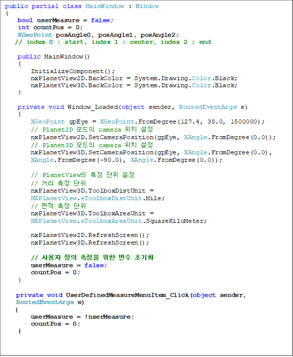 public partial class MainWindow : Window
{
    bool userMeasure = false;
    int countPos = 0;
    XGeoPoint posAngle0, posAngle1, posAngle2;    
// index 0 : start, index 1 : center, index 2 : end

    public MainWindow()
    {
        InitializeComponent();
        nxPlanetView2D.BackColor = System.Drawing.Color.Black;
        nxPlanetView3D.BackColor = System.Drawing.Color.Black;
    }

    private void Window_Loaded(object sender, RoutedEventArgs e)
    {
        XGeoPoint gpEye = XGeoPoint.FromDegree(127.4, 38.0, 1500000);
        // Planet2D  camera ġ 
        nxPlanetView2D.SetCameraPosition(gpEye, XAngle.FromDegree(0.0));
        // Planet3D  camera ġ 
        nxPlanetView3D.SetCameraPosition(gpEye, XAngle.FromDegree(0.0),
 XAngle.FromDegree(-90.0), XAngle.FromDegree(0.0));

        // PlanetView   
        // Ÿ  
        nxPlanetView3D.ToolboxDistUnit = NXPlanetView.eToolboxDistUnit.Mile;
        //   
        nxPlanetView3D.ToolboxAreaUnit = 
NXPlanetView.eToolboxAreaUnit.SquareKiloMeter;
         
        nxPlanetView2D.RefreshScreen();
        nxPlanetView3D.RefreshScreen();

        //      ʱȭ
        userMeasure = false;
        countPos = 0;
    }

private void UserDefinedMeasureMenuItem_Click(object sender, RoutedEventArgs e)
{
        userMeasure = !userMeasure;
        countPos = 0;
}
