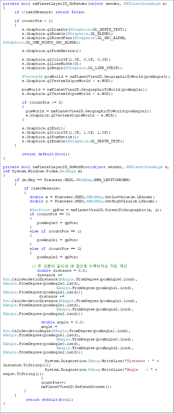 private bool nxPlanetLayer2D_OnRender(object sender, NXPlanetDrawArgs e)
{
      if (!userMeasure) return false;

      if (countPos > 1)
      {
          e.Graphics.glDisable(XGraphics.GL_DEPTH_TEST);
          e.Graphics.glEnable(XGraphics.GL_BLEND);
          e.Graphics.glBlendFunc(XGraphics.GL_SRC_ALPHA, XGraphics.GL_ONE_MINUS_SRC_ALPHA);

          e.Graphics.glPushMatrix();

          e.Graphics.glColor3f(1.0f, 0.0f, 0.0f);
          e.Graphics.glLineWidth(3);
          e.Graphics.glBegin(XGraphics.GL_LINE_STRIP);

          XVertex3d posWorld = nxPlanetView2D.GeographicToWorld(posAngle0);
          e.Graphics.glVertex3d(posWorld - e.WOS);

          posWorld = nxPlanetView2D.GeographicToWorld(posAngle1);
          e.Graphics.glVertex3d(posWorld - e.WOS);

          if (countPos >= 3)
          {
            posWorld = nxPlanetView2D.GeographicToWorld(posAngle2);
            e.Graphics.glVertex3d(posWorld - e.WOS);
          }

          e.Graphics.glEnd();
          e.Graphics.glColor3f(1.0f, 1.0f, 1.0f);
          e.Graphics.glPopMatrix();
          e.Graphics.glEnable(XGraphics.GL_DEPTH_TEST);
      }

          return default(bool);
}

private bool nxPlanetLayer2D_OnWndProc(object sender, NXPlanetDrawArgs e, ref System.Windows.Forms.Message m)
{
      if (m.Msg == Pixoneer.NXDL.XWndMsg.XWM_LBUTTONDOWN)
      {
           if (userMeasure)
           {
              double x = Pixoneer.NXDL.XWndMsg.GetLowValue(m.LParam);
              double y = Pixoneer.NXDL.XWndMsg.GetHighValue(m.LParam);

              XGeoPoint gpPos = nxPlanetView2D.ScreenToGeographic(x, y);
              if (countPos == 0)
              {
                  posAngle0 = gpPos;
              }
              else if (countPos == 1)
              {
                  posAngle1 = gpPos;
              }
              else if (countPos == 2)
              {
                  posAngle2 = gpPos;

               //   ̿   ̷  
                  double distance = 0.0;
                  distance += Xcc.CalcGeodeticDistance(XAngle.FromDegree(posAngle0.lond), XAngle.FromDegree(posAngle0.latd),
                            XAngle.FromDegree(posAngle1.lond), XAngle.FromDegree(posAngle1.latd));
                   distance += Xcc.CalcGeodeticDistance(XAngle.FromDegree(posAngle1.lond), XAngle.FromDegree(posAngle1.latd),
                            XAngle.FromDegree(posAngle2.lond), XAngle.FromDegree(posAngle2.latd));

                    double angle = 0.0;
                    angle = Xcc.CalcGeodeticAngle(XAngle.FromDegree(posAngle1.lond), XAngle.FromDegree(posAngle1.latd),
                            XAngle.FromDegree(posAngle0.lond), XAngle.FromDegree(posAngle0.latd),
                            XAngle.FromDegree(posAngle2.lond), XAngle.FromDegree(posAngle2.latd));

                      System.Diagnostics.Debug.WriteLine("Distance : " + distance.ToString());
                      System.Diagnostics.Debug.WriteLine("Angle    : " + angle.ToString());
                    }
                    countPos++;
                    nxPlanetView2D.RefreshScreen();
           }
      }
            return default(bool);
}
