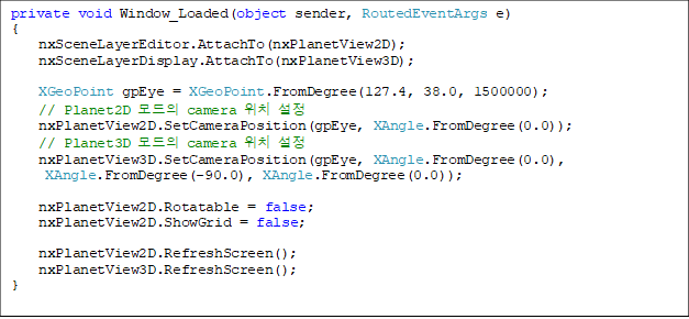 private void Window_Loaded(object sender, RoutedEventArgs e)
{
    nxSceneLayerEditor.AttachTo(nxPlanetView2D);
    nxSceneLayerDisplay.AttachTo(nxPlanetView3D);

    XGeoPoint gpEye = XGeoPoint.FromDegree(127.4, 38.0, 1500000);
    // Planet2D  camera ġ 
    nxPlanetView2D.SetCameraPosition(gpEye, XAngle.FromDegree(0.0));
    // Planet3D  camera ġ 
    nxPlanetView3D.SetCameraPosition(gpEye, XAngle.FromDegree(0.0),
 XAngle.FromDegree(-90.0), XAngle.FromDegree(0.0));

    nxPlanetView2D.Rotatable = false;
    nxPlanetView2D.ShowGrid = false;

    nxPlanetView2D.RefreshScreen();
    nxPlanetView3D.RefreshScreen();
}


