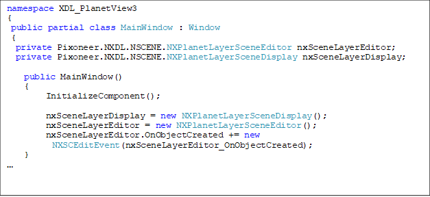 namespace XDL_PlanetView3
{
 public partial class MainWindow : Window
 {
  private Pixoneer.NXDL.NSCENE.NXPlanetLayerSceneEditor nxSceneLayerEditor;
  private Pixoneer.NXDL.NSCENE.NXPlanetLayerSceneDisplay nxSceneLayerDisplay;

    public MainWindow()
    {
         InitializeComponent();

         nxSceneLayerDisplay = new NXPlanetLayerSceneDisplay();
         nxSceneLayerEditor = new NXPlanetLayerSceneEditor();
         nxSceneLayerEditor.OnObjectCreated += new
NXSCEditEvent(nxSceneLayerEditor_OnObjectCreated);
    }

