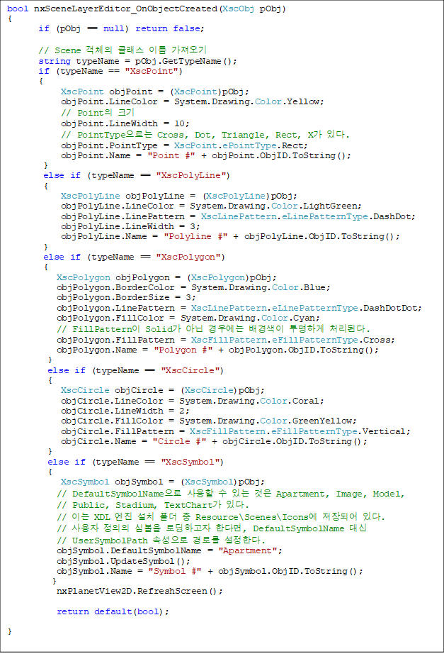 bool nxSceneLayerEditor_OnObjectCreated(XscObj pObj)
{
       if (pObj == null) return false;

       // Scene ü Ŭ ̸ 
       string typeName = pObj.GetTypeName();
       if (typeName == "XscPoint")
       {
            XscPoint objPoint = (XscPoint)pObj;
            objPoint.LineColor = System.Drawing.Color.Yellow;
            // Point ũ
            objPoint.LineWidth = 10;
            // PointTypeδ Cross, Dot, Triangle, Rect, X ִ.
            objPoint.PointType = XscPoint.ePointType.Rect;
            objPoint.Name = "Point #" + objPoint.ObjID.ToString();
        }
        else if (typeName == "XscPolyLine")
        {
            XscPolyLine objPolyLine = (XscPolyLine)pObj;
            objPolyLine.LineColor = System.Drawing.Color.LightGreen;
            objPolyLine.LinePattern = XscLinePattern.eLinePatternType.DashDot;
            objPolyLine.LineWidth = 3;
            objPolyLine.Name = "Polyline #" + objPolyLine.ObjID.ToString();
        }
        else if (typeName == "XscPolygon")
        {
           XscPolygon objPolygon = (XscPolygon)pObj;
           objPolygon.BorderColor = System.Drawing.Color.Blue;
           objPolygon.BorderSize = 3;
           objPolygon.LinePattern = XscLinePattern.eLinePatternType.DashDotDot;
           objPolygon.FillColor = System.Drawing.Color.Cyan;
           // FillPattern Solid ƴ 쿡  ϰ óȴ.
           objPolygon.FillPattern = XscFillPattern.eFillPatternType.Cross;
           objPolygon.Name = "Polygon #" + objPolygon.ObjID.ToString();
         }
         else if (typeName == "XscCircle")
         {
            XscCircle objCircle = (XscCircle)pObj;
            objCircle.LineColor = System.Drawing.Color.Coral;
            objCircle.LineWidth = 2;
            objCircle.FillColor = System.Drawing.Color.GreenYellow;
            objCircle.FillPattern = XscFillPattern.eFillPatternType.Vertical;
            objCircle.Name = "Circle #" + objCircle.ObjID.ToString();
         }
         else if (typeName == "XscSymbol")
         {
            XscSymbol objSymbol = (XscSymbol)pObj;
           // DefaultSymbolName   ִ  Apartment, Image, Model,
// Public, Stadium, TextChart ִ.
           // ̴ XDL  ġ   Resource\Scenes\Icons Ǿ ִ.
           //   ɺ εϰ Ѵٸ, DefaultSymbolName  
// UserSymbolPath Ӽ θ Ѵ.
           objSymbol.DefaultSymbolName = "Apartment";
           objSymbol.UpdateSymbol();
           objSymbol.Name = "Symbol #" + objSymbol.ObjID.ToString();
          }
           nxPlanetView2D.RefreshScreen();

           return default(bool);

}
