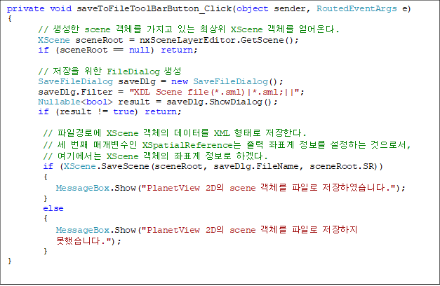 private void saveToFileToolBarButton_Click(object sender, RoutedEventArgs e)
{
       //  scene ü  ִ ֻ XScene ü ´.
       XScene sceneRoot = nxSceneLayerEditor.GetScene();
       if (sceneRoot == null) return;

       //   FileDialog 
       SaveFileDialog saveDlg = new SaveFileDialog();
       saveDlg.Filter = "XDL Scene file(*.sml)|*.sml;||";
       Nullable<bool> result = saveDlg.ShowDialog();
       if (result != true) return;

        // ϰο XScene ü ͸ XML · Ѵ.
        //  ° Ű XSpatialReference  ǥ  ϴ μ,
// ⿡ XScene ü ǥ  ϰڴ.
        if (XScene.SaveScene(sceneRoot, saveDlg.FileName, sceneRoot.SR))
        {
           MessageBox.Show("PlanetView 2D scene ü Ϸ Ͽϴ.");
        }
        else
        {
           MessageBox.Show("PlanetView 2D scene ü Ϸ 
 ߽ϴ.");
        }
}
