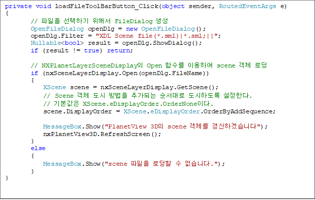 private void loadFileToolBarButton_Click(object sender, RoutedEventArgs e)
{
        //  ϱ ؼ FileDialog 
        OpenFileDialog openDlg = new OpenFileDialog();
        openDlg.Filter = "XDL Scene file(*.sml)|*.sml;||";
        Nullable<bool> result = openDlg.ShowDialog();
        if (result != true) return;

        // NXPlanetLayerSceneDisplay Open Լ ̿Ͽ scene ü ε
        if (nxSceneLayerDisplay.Open(openDlg.FileName))
        {
            XScene scene = nxSceneLayerDisplay.GetScene();
            // Scene ü   ߰Ǵ  ϵ Ѵ.
            // ⺻ XScene.eDisplayOrder.OrderNone̴.
            scene.DisplayOrder = XScene.eDisplayOrder.OrderByAddSequence;

            MessageBox.Show("PlanetView 3D scene ü ϰڽϴ");
            nxPlanetView3D.RefreshScreen();
        }
        else
        {
            MessageBox.Show("scene  ε  ϴ.");
        }
}
