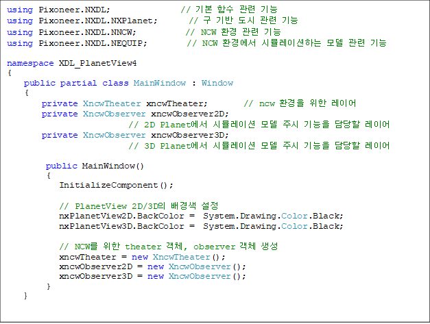 using Pixoneer.NXDL;                // ⺻ Լ  
using Pixoneer.NXDL.NXPlanet;       //     
using Pixoneer.NXDL.NNCW;           // NCW ȯ  
using Pixoneer.NXDL.NEQUIP;         // NCW ȯ濡 ùķ̼ϴ   

namespace XDL_PlanetView4
{
    public partial class MainWindow : Window
{
        private XncwTheater xncwTheater;        // ncw ȯ  ̾
        private XncwObserver xncwObserver2D;    
// 2D Planet ùķ̼  ֽ   ̾
        private XncwObserver xncwObserver3D;    
// 3D Planet ùķ̼  ֽ   ̾

         public MainWindow()
         {
            InitializeComponent();

            // PlanetView 2D/3D  
            nxPlanetView2D.BackColor =  System.Drawing.Color.Black;
            nxPlanetView3D.BackColor =  System.Drawing.Color.Black;

            // NCW  theater ü, observer ü 
            xncwTheater = new XncwTheater();
            xncwObserver2D = new XncwObserver();
            xncwObserver3D = new XncwObserver();
         }
    }
