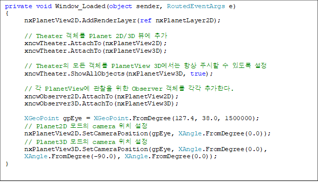 private void Window_Loaded(object sender, RoutedEventArgs e)
{
nxPlanetView2D.AddRenderLayer(ref nxPlanetLayer2D);
// Theater °´Ã¼¸¦ Planet 2D/3D ºä¿¡ Ãß°¡
xncwTheater.AttachTo(nxPlanetView2D);
xncwTheater.AttachTo(nxPlanetView3D);
// TheaterÀÇ ¸ðµç °´Ã¼¸¦ PlanetView 3D¿¡¼´Â Ç×»ó ÁÖ½ÃÇÒ ¼ö ÀÖµµ·Ï ¼³Á¤
xncwTheater.ShowAllObjects(nxPlanetView3D, true);
// °¢ PlanetView¿¡ °üÂûÀ» À§ÇÑ Observer °´Ã¼¸¦ °¢°¢ Ãß°¡ÇÑ´Ù.
xncwObserver2D.AttachTo(nxPlanetView2D);
xncwObserver3D.AttachTo(nxPlanetView3D);
XGeoPoint gpEye = XGeoPoint.FromDegree(127.4, 38.0, 1500000);
// Planet2D ¸ðµåÀÇ camera À§Ä¡ ¼³Á¤
nxPlanetView2D.SetCameraPosition(gpEye, XAngle.FromDegree(0.0));
// Planet3D ¸ðµåÀÇ camera À§Ä¡ ¼³Á¤
nxPlanetView3D.SetCameraPosition(gpEye, XAngle.FromDegree(0.0),
XAngle.FromDegree(-90.0), XAngle.FromDegree(0.0));
}