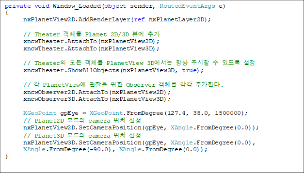 private void Window_Loaded(object sender, RoutedEventArgs e)
{
      nxPlanetView2D.AddRenderLayer(ref nxPlanetLayer2D);

      // Theater ü Planet 2D/3D 信 ߰
      xncwTheater.AttachTo(nxPlanetView2D);
      xncwTheater.AttachTo(nxPlanetView3D);

      // Theater  ü PlanetView 3D ׻ ֽ  ֵ 
      xncwTheater.ShowAllObjects(nxPlanetView3D, true);

      //  PlanetView   Observer ü  ߰Ѵ.
      xncwObserver2D.AttachTo(nxPlanetView2D);
      xncwObserver3D.AttachTo(nxPlanetView3D);

      XGeoPoint gpEye = XGeoPoint.FromDegree(127.4, 38.0, 1500000);
      // Planet2D  camera ġ 
      nxPlanetView2D.SetCameraPosition(gpEye, XAngle.FromDegree(0.0));
      // Planet3D  camera ġ 
      nxPlanetView3D.SetCameraPosition(gpEye, XAngle.FromDegree(0.0), 
XAngle.FromDegree(-90.0), XAngle.FromDegree(0.0));
}

