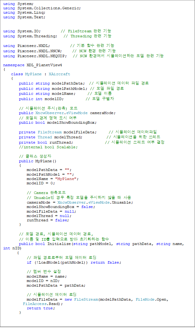 using System;
using System.Collections.Generic;
using System.Linq;
using System.Text;


using System.IO;          // FileStream  
using System.Threading;   // Threading  

using Pixoneer.NXDL;          // ⺻ Լ  
using Pixoneer.NXDL.NNCW;     // NCW ȯ  
using Pixoneer.NXDL.NEQUIP;   // NCW ȯ濡 ùķ̼ϴ   

namespace XDL_PlanetView4
{
    class MyPlane : XAircraft
    {
        public string modelPathData;  // ùķ̼   
        public string modelPathModel; //   
        public string modelName;      //  ̸
        public int modelID;           //  

        // ùķ̼ ֽ() 
        public XncwObserver.eViewMode cameraMode;
        //     
        public bool modelShowBoundingBox;

        private FileStream modelFileData;      // ùķ̼ 
        private Thread modelThread;            // ùķ̼  
        private bool runThread;                // ùķ̼   
        //internal bool Scalable;

        // Ŭ 
        public MyPlane()
        {
            modelPathData = "";
            modelPathModel = "";
            modelName = "MyPlane";
            modelID = 0;

            // Camera 
            // Unuable  Ư  ֽ   
            cameraMode = XncwObserver.eViewMode.Unusable;
            modelShowBoundingBox = false;
            modelFileData = null;
            modelThread = null;
            runThread = false;
        }

        //  , ùķ̼  , 
// ̸  ID Է ޾ ʱȭϴ Լ
        public bool Initialize(string pathModel, string pathData, string name, int nID)
       {
            //  ηκ   ε
            if (!LoadModel(pathModel)) return false;

            //   
            modelName = name;
            modelID = nID;
            modelPathData = pathData;

            // ùķ̼  ε
            modelFileData = new FileStream(modelPathData, FileMode.Open, 
FileAccess.Read);
            return true;
        }
