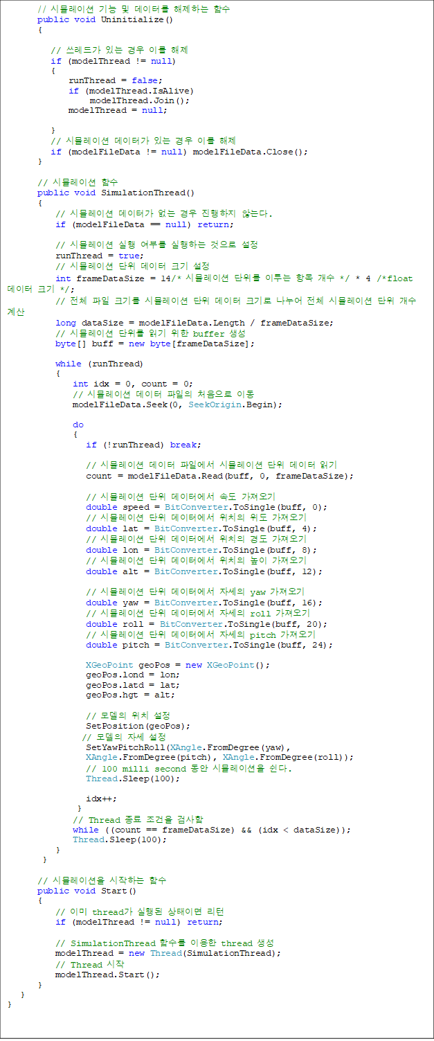 // ùķ̼   ͸ ϴ Լ
       public void Uninitialize()
       {

          // 尡 ִ  ̸ 
          if (modelThread != null)
          {
              runThread = false;
              if (modelThread.IsAlive)
                   modelThread.Join();
              modelThread = null;

          }
          // ùķ̼ Ͱ ִ  ̸ 
          if (modelFileData != null) modelFileData.Close();
       }

       // ùķ̼ Լ
       public void SimulationThread()
       {
           // ùķ̼ Ͱ    ʴ´.
           if (modelFileData == null) return;

           // ùķ̼  θ ϴ  
           runThread = true;
           // ùķ̼   ũ 
           int frameDataSize = 14/* ùķ̼  ̷ ׸  */ * 4 /*float  ũ */;
           // ü  ũ⸦ ùķ̼   ũ  ü ùķ̼   
           long dataSize = modelFileData.Length / frameDataSize;
           // ùķ̼  б  buffer 
           byte[] buff = new byte[frameDataSize];

           while (runThread)
           {
               int idx = 0, count = 0;
               // ùķ̼   ó ̵
               modelFileData.Seek(0, SeekOrigin.Begin);

               do
               {
                  if (!runThread) break;
 
                  // ùķ̼  Ͽ ùķ̼   б
                  count = modelFileData.Read(buff, 0, frameDataSize);

                  // ùķ̼  Ϳ ӵ 
                  double speed = BitConverter.ToSingle(buff, 0);
                  // ùķ̼  Ϳ ġ  
                  double lat = BitConverter.ToSingle(buff, 4);
                  // ùķ̼  Ϳ ġ 浵 
                  double lon = BitConverter.ToSingle(buff, 8);
                  // ùķ̼  Ϳ ġ  
                  double alt = BitConverter.ToSingle(buff, 12);

                  // ùķ̼  Ϳ ڼ yaw 
                  double yaw = BitConverter.ToSingle(buff, 16);
                  // ùķ̼  Ϳ ڼ roll 
                  double roll = BitConverter.ToSingle(buff, 20);
                  // ùķ̼  Ϳ ڼ pitch 
                  double pitch = BitConverter.ToSingle(buff, 24);

                  XGeoPoint geoPos = new XGeoPoint();
                  geoPos.lond = lon;
                  geoPos.latd = lat;
                  geoPos.hgt = alt;

                  //  ġ 
                  SetPosition(geoPos);
                 //  ڼ 
                  SetYawPitchRoll(XAngle.FromDegree(yaw), 
XAngle.FromDegree(pitch), XAngle.FromDegree(roll));
                  // 100 milli second  ùķ̼ .
                  Thread.Sleep(100);

                  idx++;
                }
               // Thread   ˻
               while ((count == frameDataSize) && (idx < dataSize));
               Thread.Sleep(100);
           }
}

       // ùķ̼ ϴ Լ
       public void Start()
       {
           // ̹ thread  ̸ 
           if (modelThread != null) return;

           // SimulationThread Լ ̿ thread 
           modelThread = new Thread(SimulationThread);
           // Thread 
           modelThread.Start();
       }
}
}

