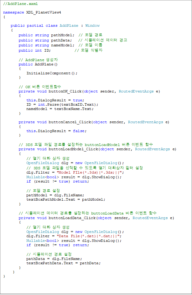 //AddPlane.xaml
namespace XDL_PlanetView4
{
public partial class AddPlane : Window
{
public string pathModel; // ¸ðµ¨ °æ·Î
public string pathData; // ½Ã¹Ä·¹ÀÌ¼Ç µ¥ÀÌÅÍ °æ°í
public string nameModel; // ¸ðµ¨ À̸§
public int ID; // ¸ðµ¨ ½Äº°ÀÚ
// AddPlane »ý¼ºÀÚ
public AddPlane()
{
InitializeComponent();
}
// OK ¹öư À̺¥Æ®ÇÔ¼ö
private void buttonOK_Click(object sender, RoutedEventArgs e)
{
this.DialogResult = true;
ID = int.Parse(textBoxID.Text);
nameModel = textBoxName.Text;
}
private void buttonCancel_Click(object sender, RoutedEventArgs e)
{
this.DialogResult = false;
}
// 3DS ¸ðµ¨ ÆÄÀÏ °æ·Î¸¦ ¼³Á¤ÇÏ´Â buttonLoadModel ¹öư À̺¥Æ® ÇÔ¼ö
private void buttonLoadModel_Click(object sender, RoutedEventArgs e)
{
// ¿±â ´ëÈ »óÀÚ »ý¼º
OpenFileDialog dlg = new OpenFileDialog();
// 3DS ¸ðµ¨ ÆÄÀÏÀ» ¼±ÅÃÇÒ ¼ö ÀÖµµ·Ï ¿±â ´ëÈ»óÀÚ ÇÊÅÍ ¼³Á¤
dlg.Filter = "Model FIle(*.3ds)|*.3ds;||";
Nullable<bool> result = dlg.ShowDialog();
if (result != true) return;
// ¸ðµ¨ °æ·Î ¼³Á¤
pathModel = dlg.FileName;
textBoxPathModel.Text = pathModel;
}
// ½Ã¹Ä·¹ÀÌ¼Ç µ¥ÀÌÅÍ °æ·Î¸¦ ¼³Á¤ÇÏ´Â buttonLoadData ¹öư À̺¥Æ® ÇÔ¼ö
private void buttonLoadData_Click(object sender, RoutedEventArgs e)
{
// ¿±â ´ëÈ »óÀÚ »ý¼º
OpenFileDialog dlg = new OpenFileDialog();
dlg.Filter = "Data File(*.dat)|*.dat;||";
Nullable<bool> result = dlg.ShowDialog();
if (result != true) return;
// ½Ã¹Ä·¹ÀÌ¼Ç °æ·Î ¼³Á¤
pathData = dlg.FileName;
textBoxPathData.Text = pathData;
}
}
}