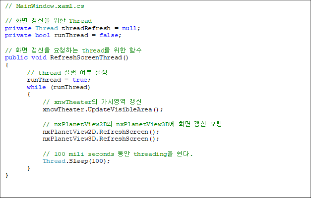 // MainWindow.xaml.cs

// ȭ   Thread
private Thread threadRefresh = null;
private bool runThread = false;

// ȭ  ûϴ thread  Լ
public void RefreshScreenThread()
{
       // thread   
       runThread = true;
       while (runThread)
       {
            // xnwTheater ÿ 
            xncwTheater.UpdateVisibleArea();

            // nxPlanetView2D nxPlanetView3D ȭ  û
            nxPlanetView2D.RefreshScreen();
            nxPlanetView3D.RefreshScreen();

            // 100 mili seconds  threading .
            Thread.Sleep(100);
       }
}

