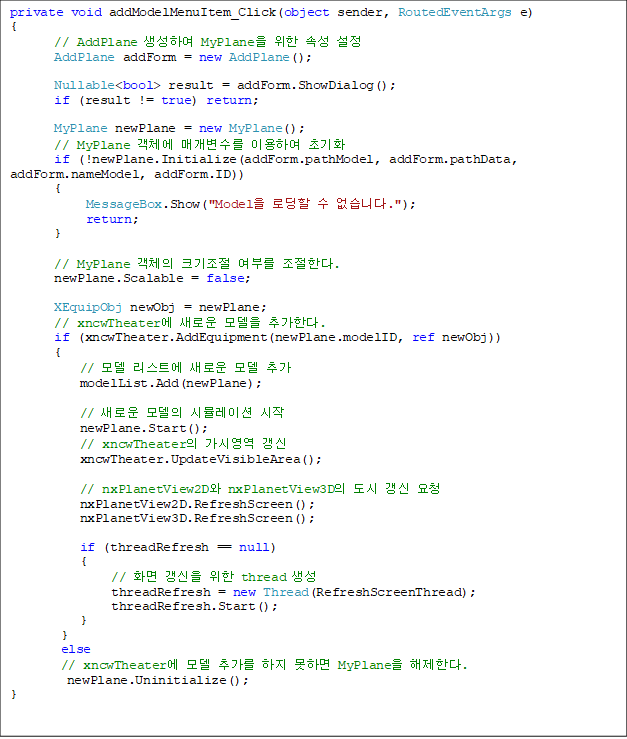 private void addModelMenuItem_Click(object sender, RoutedEventArgs e)
{
       // AddPlane Ͽ MyPlane  Ӽ 
       AddPlane addForm = new AddPlane();

       Nullable<bool> result = addForm.ShowDialog();
       if (result != true) return;

       MyPlane newPlane = new MyPlane();
       // MyPlane ü Ű ̿Ͽ ʱȭ
       if (!newPlane.Initialize(addForm.pathModel, addForm.pathData, addForm.nameModel, addForm.ID))
       {
            MessageBox.Show("Model ε  ϴ.");
            return;
       }

       // MyPlane ü ũ θ Ѵ.
       newPlane.Scalable = false;

       XEquipObj newObj = newPlane;
       // xncwTheater ο  ߰Ѵ.
       if (xncwTheater.AddEquipment(newPlane.modelID, ref newObj))
       {
           //  Ʈ ο  ߰
           modelList.Add(newPlane);

           // ο  ùķ̼ 
           newPlane.Start();
           // xncwTheater ÿ 
           xncwTheater.UpdateVisibleArea();

           // nxPlanetView2D nxPlanetView3D   û
           nxPlanetView2D.RefreshScreen();
           nxPlanetView3D.RefreshScreen();

           if (threadRefresh == null)
           {
                // ȭ   thread 
                threadRefresh = new Thread(RefreshScreenThread);
                threadRefresh.Start();
           }
        }
        else
        // xncwTheater  ߰  ϸ MyPlane Ѵ.
         newPlane.Uninitialize();
}

