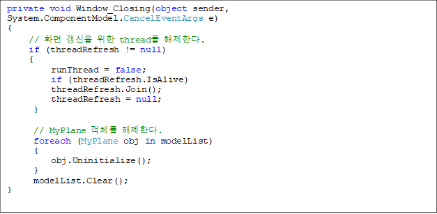 private void Window_Closing(object sender, System.ComponentModel.CancelEventArgs e)
{
     // ȭ   thread Ѵ.
     if (threadRefresh != null)
     {
          runThread = false;
          if (threadRefresh.IsAlive)
          threadRefresh.Join();
          threadRefresh = null;
      }

      // MyPlane ü Ѵ.
      foreach (MyPlane obj in modelList)
      {
          obj.Uninitialize();
      }
      modelList.Clear();
}
