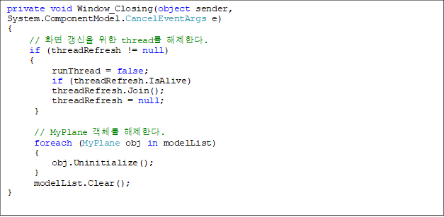 private void Window_Closing(object sender, System.ComponentModel.CancelEventArgs e)
{
// È¸é °»½ÅÀ» À§ÇÑ thread¸¦ ÇØÁ¦ÇÑ´Ù.
if (threadRefresh != null)
{
runThread = false;
if (threadRefresh.IsAlive)
threadRefresh.Join();
threadRefresh = null;
}
// MyPlane °´Ã¼¸¦ ÇØÁ¦ÇÑ´Ù.
foreach (MyPlane obj in modelList)
{
obj.Uninitialize();
}
modelList.Clear();
}