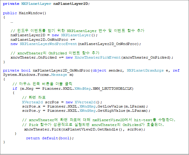 private NXPlanetLayer nxPlanetLayer2D;
public MainWindow()
{
¡¦
// À©µµ¿ì À̺¥Æ®¸¦ ¹Þ±â À§ÇÑ NXPlanetLayer º¯¼ö ¹× À̺¥Æ® ÇÔ¼ö Ãß°¡
nxPlanetLayer2D = new NXPlanetLayer();
nxPlanetLayer2D.OnWndProc +=
new NXPlanetLayerWndProcEvent(nxPlanetLayer2D_OnWndProc);
// xncwTheaterÀÇ OnPicked À̺¥Æ® ÇÔ¼ö Ãß°¡
xncwTheater.OnPicked += new XncwTheaterPickEvent(xncwTheater_OnPicked);
}
private bool nxPlanetLayer2D_OnWndProc(object sender, NXPlanetDrawArgs e, ref System.Windows.Forms.Message m)
{
// ¸¶¿ì½º ¿ÞÂÊ ¹öưÀ» ´õºí Ŭ¸¯
if (m.Msg == Pixoneer.NXDL.XWndMsg.XWM_LBUTTONDBLCLK)
{
// ȸé ÁÂÇ¥
XVertex2d scrPos = new XVertex2d();
scrPos.x = Pixoneer.NXDL.XWndMsg.GetLowValue(m.LParam);
scrPos.y = Pixoneer.NXDL.XWndMsg.GetHighValue(m.LParam);
// xncwTheater¿¡ ȸé ÁÂÇ¥¿¡ ´ëÇØ nxPlanetView2D¿¡¼ hit-test¸¦ ¼öÇàÇÑ´Ù.
// Pick ÇÔ¼ö°¡ ¼º°øÀûÀ¸·Î ½ÇÇàµÇ¸é xncwTheaterÀÇ OnPicked°¡ È£ÃâµÈ´Ù.
xncwTheater.Pick(nxPlanetView2D.GetHandle(), scrPos);
}
return default(bool);
}