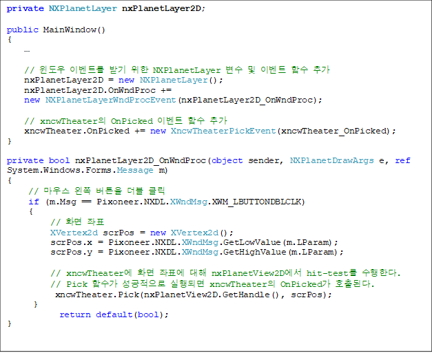 private NXPlanetLayer nxPlanetLayer2D;

public MainWindow()
{
    

    //  ̺Ʈ ޱ  NXPlanetLayer   ̺Ʈ Լ ߰
    nxPlanetLayer2D = new NXPlanetLayer();
    nxPlanetLayer2D.OnWndProc += 
new NXPlanetLayerWndProcEvent(nxPlanetLayer2D_OnWndProc);

    // xncwTheater OnPicked ̺Ʈ Լ ߰
    xncwTheater.OnPicked += new XncwTheaterPickEvent(xncwTheater_OnPicked);
}

private bool nxPlanetLayer2D_OnWndProc(object sender, NXPlanetDrawArgs e, ref System.Windows.Forms.Message m)
{
     // 콺  ư  Ŭ
     if (m.Msg == Pixoneer.NXDL.XWndMsg.XWM_LBUTTONDBLCLK)
     {
          // ȭ ǥ
          XVertex2d scrPos = new XVertex2d();
          scrPos.x = Pixoneer.NXDL.XWndMsg.GetLowValue(m.LParam);
          scrPos.y = Pixoneer.NXDL.XWndMsg.GetHighValue(m.LParam);

          // xncwTheater ȭ ǥ  nxPlanetView2D hit-test Ѵ.
          // Pick Լ  Ǹ xncwTheater OnPicked ȣȴ.
           xncwTheater.Pick(nxPlanetView2D.GetHandle(), scrPos);
      }
            return default(bool);
}
