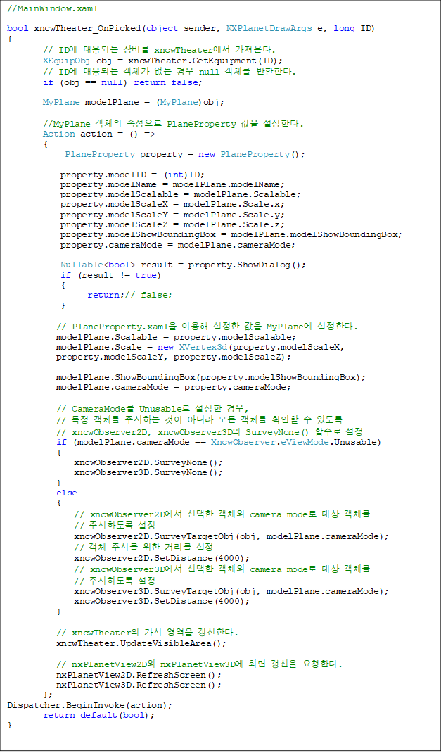 //MainWindow.xaml

bool xncwTheater_OnPicked(object sender, NXPlanetDrawArgs e, long ID)
{
        // ID Ǵ  xncwTheater ´.
        XEquipObj obj = xncwTheater.GetEquipment(ID);
        // ID Ǵ ü   null ü ȯѴ.
        if (obj == null) return false;

        MyPlane modelPlane = (MyPlane)obj;

        //MyPlane ü Ӽ PlaneProperty  Ѵ.
        Action action = () =>
        {
             PlaneProperty property = new PlaneProperty();

            property.modelID = (int)ID;
            property.modelName = modelPlane.modelName;
            property.modelScalable = modelPlane.Scalable;
            property.modelScaleX = modelPlane.Scale.x;
            property.modelScaleY = modelPlane.Scale.y;
            property.modelScaleZ = modelPlane.Scale.z;
            property.modelShowBoundingBox = modelPlane.modelShowBoundingBox;
            property.cameraMode = modelPlane.cameraMode;

            Nullable<bool> result = property.ShowDialog();
            if (result != true)
            {
                  return;// false;
            }

           // PlaneProperty.xaml ̿   MyPlane Ѵ.
modelPlane.Scalable = property.modelScalable;
           modelPlane.Scale = new XVertex3d(property.modelScaleX,
 property.modelScaleY, property.modelScaleZ);
           
modelPlane.ShowBoundingBox(property.modelShowBoundingBox);
           modelPlane.cameraMode = property.cameraMode;

           // CameraMode Unusable  ,
           // Ư ü ֽϴ  ƴ϶  ü Ȯ  ֵ
// xncwObserver2D, xncwObserver3D SurveyNone() Լ 
           if (modelPlane.cameraMode == XncwObserver.eViewMode.Unusable)
           {
               xncwObserver2D.SurveyNone();
               xncwObserver3D.SurveyNone();
           }
           else
           {
               // xncwObserver2D  ü camera mode  ü
// ֽϵ 
               xncwObserver2D.SurveyTargetObj(obj, modelPlane.cameraMode);
               // ü ֽø  Ÿ 
               xncwObserver2D.SetDistance(4000);
               // xncwObserver3D  ü camera mode  ü 
// ֽϵ 
               xncwObserver3D.SurveyTargetObj(obj, modelPlane.cameraMode);
               xncwObserver3D.SetDistance(4000);
           }

           // xncwTheater   Ѵ.
           xncwTheater.UpdateVisibleArea();

           // nxPlanetView2D nxPlanetView3D ȭ  ûѴ.
           nxPlanetView2D.RefreshScreen();
           nxPlanetView3D.RefreshScreen();
        };
Dispatcher.BeginInvoke(action);
        return default(bool);
}

