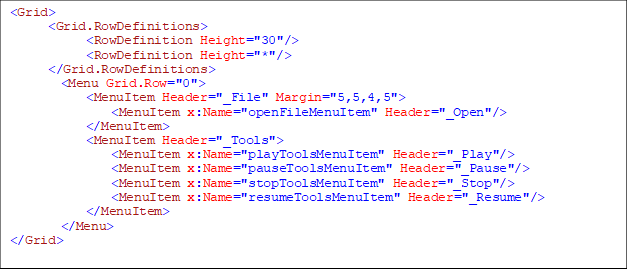 <Grid>
      <Grid.RowDefinitions>
            <RowDefinition Height="30"/>
            <RowDefinition Height="*"/>
      </Grid.RowDefinitions>
        <Menu Grid.Row="0">
            <MenuItem Header="_File" Margin="5,5,4,5">
                <MenuItem x:Name="openFileMenuItem" Header="_Open"/>
            </MenuItem>
            <MenuItem Header="_Tools">
                <MenuItem x:Name="playToolsMenuItem" Header="_Play"/>
                <MenuItem x:Name="pauseToolsMenuItem" Header="_Pause"/>
                <MenuItem x:Name="stopToolsMenuItem" Header="_Stop"/>
                <MenuItem x:Name="resumeToolsMenuItem" Header="_Resume"/>
            </MenuItem>
        </Menu>
</Grid>

