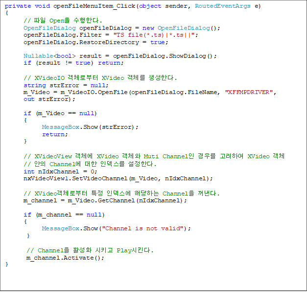 private void openFileMenuItem_Click(object sender, RoutedEventArgs e)
{
      //  Open Ѵ.
      OpenFileDialog openFileDialog = new OpenFileDialog();
      openFileDialog.Filter = "TS file(*.ts)|*.ts||";
      openFileDialog.RestoreDirectory = true;

      Nullable<bool> result = openFileDialog.ShowDialog();      
      if (result != true) return;

// XVideoIO üκ XVideo ü Ѵ.
      string strError = null;
      m_Video = m_VideoIO.OpenFile(openFileDialog.FileName, "XFFMPDRIVER", 
out strError);

      if (m_Video == null)
      {
            MessageBox.Show(strError);
            return;
      }

      // XVideoView ü XVideo ü Muti Channel 츦 Ͽ XVideo ü
//  Channel  ε Ѵ.
      int nIdxChannel = 0;
      nxVideoView1.SetVideoChannel(m_Video, nIdxChannel);

      // XVideoüκ Ư ε شϴ Channel .
      m_channel = m_Video.GetChannel(nIdxChannel);

      if (m_channel == null)
      {
            MessageBox.Show("Channel is not valid");
       }

       // Channel Ȱȭ Ű PlayŲ.
       m_channel.Activate();
}
