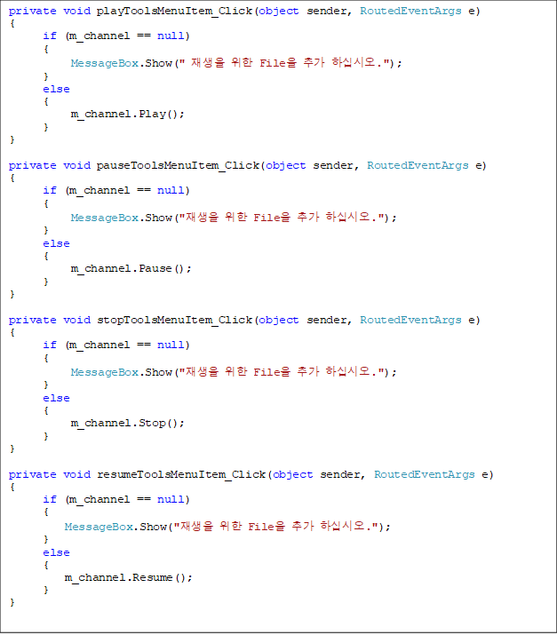 private void playToolsMenuItem_Click(object sender, RoutedEventArgs e)
{
      if (m_channel == null)
      {
           MessageBox.Show("   File ߰ Ͻʽÿ.");
      }
      else
      {
           m_channel.Play();
      }
}

private void pauseToolsMenuItem_Click(object sender, RoutedEventArgs e)
{
      if (m_channel == null)
      {
           MessageBox.Show("  File ߰ Ͻʽÿ.");
      }
      else
      {
           m_channel.Pause();
      }
}

private void stopToolsMenuItem_Click(object sender, RoutedEventArgs e)
{
      if (m_channel == null)
      {
           MessageBox.Show("  File ߰ Ͻʽÿ.");
      }
      else
      {
           m_channel.Stop();
      }
}

private void resumeToolsMenuItem_Click(object sender, RoutedEventArgs e)
{
      if (m_channel == null)
      {
          MessageBox.Show("  File ߰ Ͻʽÿ.");
      }
      else
      {
          m_channel.Resume();
      }
}
