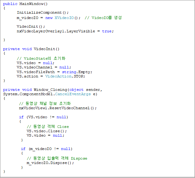 public MainWindow()
{
       InitializeComponent();
       m_videoIO = new XVideoIO();  // VideoIO 

       VideoInit();
       nxVideoLayerOverlay1.LayerVisible = true;

}

private void VideoInit()
{
       // VideoState ʱȭ
       VS.video = null;
       VS.videoChannel = null;
       VS.videoFilePath = string.Empty;
       VS.action = VideoAction.STOP;
}

private void Window_Closing(object sender, System.ComponentModel.CancelEventArgs e)
{
        //  ä  ʱȭ
        nxVideoView1.ResetVideoChannel();

        if (VS.video != null)
        {
            //  ü Close
            VS.video.Close();
            VS.video = null;
         }

         if (m_videoIO != null)
         {
            //   ü Dispose
            m_videoIO.Dispose();
         }
}
