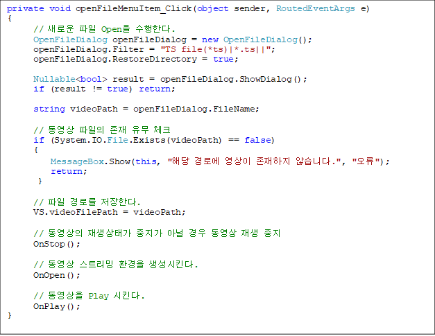 private void openFileMenuItem_Click(object sender, RoutedEventArgs e)
{
      // ο  Open Ѵ.
      OpenFileDialog openFileDialog = new OpenFileDialog();
      openFileDialog.Filter = "TS file(*ts)|*.ts||";
      openFileDialog.RestoreDirectory = true;

Nullable<bool> result = openFileDialog.ShowDialog();
      if (result != true) return;

      string videoPath = openFileDialog.FileName;

      //     üũ
      if (System.IO.File.Exists(videoPath) == false)
      {
          MessageBox.Show(this, "ش ο   ʽϴ.", "");
          return;
       }

      //  θ Ѵ.
      VS.videoFilePath = videoPath;

      //  °  ƴ    
      OnStop();

      //  Ʈ ȯ Ų.
      OnOpen();

      //  Play Ų.
      OnPlay();
}
