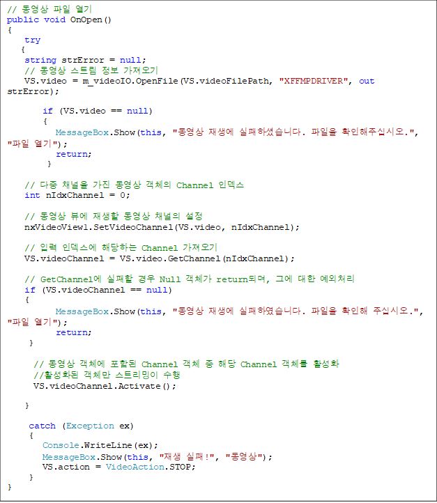 //   
public void OnOpen()
{
    try
   {
    string strError = null;
    //  Ʈ  
    VS.video = m_videoIO.OpenFile(VS.videoFilePath, "XFFMPDRIVER", out strError);

        if (VS.video == null)
        {
           MessageBox.Show(this, "  ϼ̽ϴ.  Ȯֽʽÿ.", " ");
           return;
         }

    //  ä   ü Channel ε
    int nIdxChannel = 0;

    //  信   ä 
    nxVideoView1.SetVideoChannel(VS.video, nIdxChannel);

    // Է ε شϴ Channel 
    VS.videoChannel = VS.video.GetChannel(nIdxChannel);

    // GetChannel   Null ü returnǸ, ׿  ó
    if (VS.videoChannel == null)
    {
           MessageBox.Show(this, "  Ͽϴ.  Ȯ ֽʽÿ.", " ");
           return;
     }

      //  ü Ե Channel ü  ش Channel ü Ȱȭ
      //Ȱȭ ü Ʈ 
      VS.videoChannel.Activate();

}

     catch (Exception ex)
     {
        Console.WriteLine(ex);
        MessageBox.Show(this, " !", "");
        VS.action = VideoAction.STOP;
     }
}


