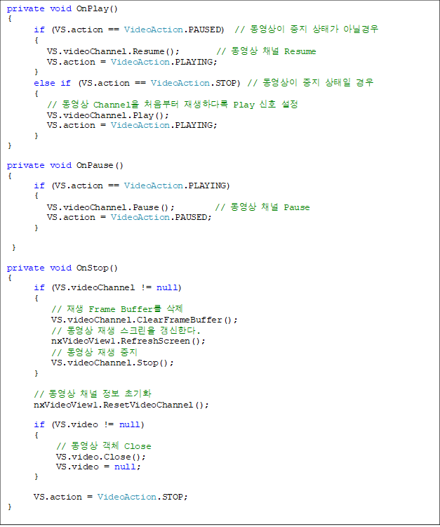 private void OnPlay()
{
      if (VS.action == VideoAction.PAUSED)  //   ° ƴҰ
      {
         VS.videoChannel.Resume();        //  ä Resume
         VS.action = VideoAction.PLAYING;
      }
      else if (VS.action == VideoAction.STOP) //    
      {
         //  Channel ó ϴٷ Play ȣ 
         VS.videoChannel.Play();
         VS.action = VideoAction.PLAYING;
      }
}

private void OnPause()
{
      if (VS.action == VideoAction.PLAYING)
      {
         VS.videoChannel.Pause();         //  ä Pause
         VS.action = VideoAction.PAUSED;
      }

 }

private void OnStop()
{
      if (VS.videoChannel != null)
      {
          //  Frame Buffer 
          VS.videoChannel.ClearFrameBuffer();
          //   ũ Ѵ.
nxVideoView1.RefreshScreen();
          //   
          VS.videoChannel.Stop();
      }

      //  ä  ʱȭ
      nxVideoView1.ResetVideoChannel();

      if (VS.video != null)
      {
           //  ü Close
           VS.video.Close();
           VS.video = null;
      }

      VS.action = VideoAction.STOP;
}

