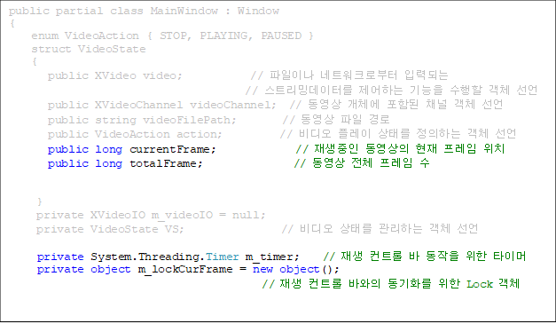 public partial class MainWindow : Window
{
    enum VideoAction { STOP, PLAYING, PAUSED }
    struct VideoState
    {
       public XVideo video;            // ̳ Ʈũκ ԷµǴ 
// Ʈֵ͸ ϴ   ü 
       public XVideoChannel videoChannel;  //  ü Ե ä ü 
       public string videoFilePath;        //   
       public VideoAction action;          //  ÷ ¸ ϴ ü 
public long currentFrame;              //     ġ
       public long totalFrame;                //  ü    
 

     }
     private XVideoIO m_videoIO = null;
     private VideoState VS;                 //  ¸ ϴ ü 

private System.Threading.Timer m_timer;    //  Ʈ    Ÿ̸
private object m_lockCurFrame = new object();   
//  Ʈ ٿ ȭ  Lock ü


