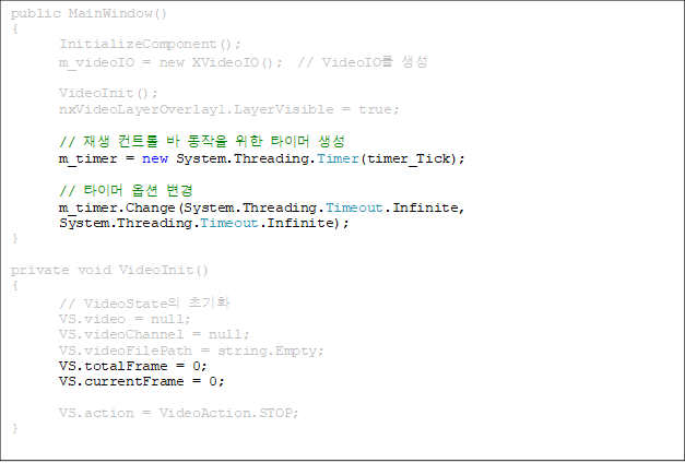 public MainWindow()
{
       InitializeComponent();
       m_videoIO = new XVideoIO();  // VideoIO 

       VideoInit();
       nxVideoLayerOverlay1.LayerVisible = true;

//  Ʈ    Ÿ̸ 
       m_timer = new System.Threading.Timer(timer_Tick);

       // Ÿ̸ ɼ 
       m_timer.Change(System.Threading.Timeout.Infinite, 
System.Threading.Timeout.Infinite);
}

private void VideoInit()
{
       // VideoState ʱȭ
       VS.video = null;
       VS.videoChannel = null;
       VS.videoFilePath = string.Empty;
VS.totalFrame = 0;
       VS.currentFrame = 0;

       VS.action = VideoAction.STOP;
}

