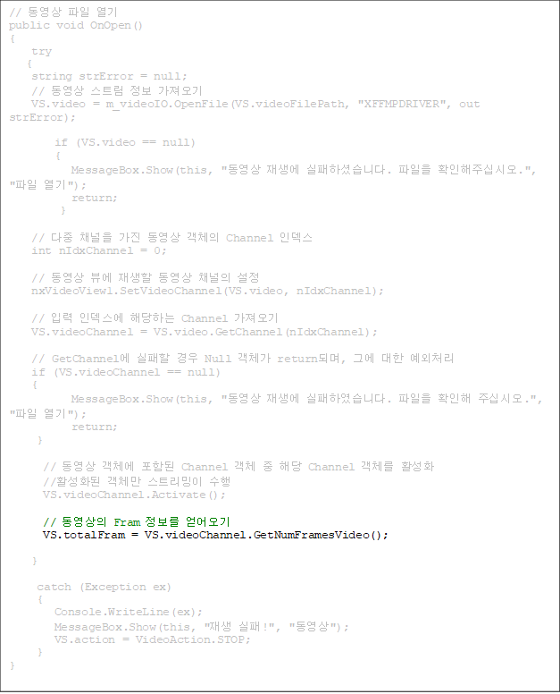 //   
public void OnOpen()
{
    try
   {
    string strError = null;
    //  Ʈ  
    VS.video = m_videoIO.OpenFile(VS.videoFilePath, "XFFMPDRIVER", out strError);

        if (VS.video == null)
        {
           MessageBox.Show(this, "  ϼ̽ϴ.  Ȯֽʽÿ.", " ");
           return;
         }

    //  ä   ü Channel ε
    int nIdxChannel = 0;

    //  信   ä 
    nxVideoView1.SetVideoChannel(VS.video, nIdxChannel);

    // Է ε شϴ Channel 
    VS.videoChannel = VS.video.GetChannel(nIdxChannel);

    // GetChannel   Null ü returnǸ, ׿  ó
    if (VS.videoChannel == null)
    {
           MessageBox.Show(this, "  Ͽϴ.  Ȯ ֽʽÿ.", " ");
           return;
     }

      //  ü Ե Channel ü  ش Channel ü Ȱȭ
      //Ȱȭ ü Ʈ 
      VS.videoChannel.Activate();

      //  Fram  
      VS.totalFram = VS.videoChannel.GetNumFramesVideo();

}

     catch (Exception ex)
     {
        Console.WriteLine(ex);
        MessageBox.Show(this, " !", "");
        VS.action = VideoAction.STOP;
     }
}



