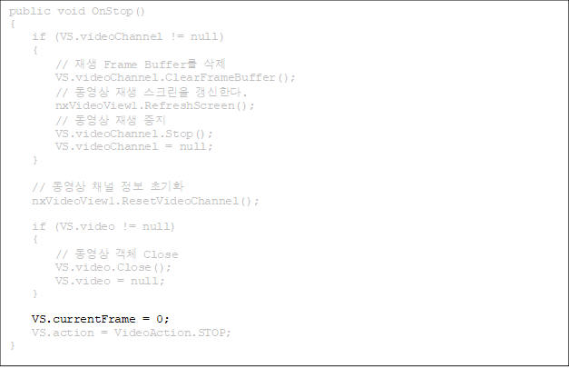 public void OnStop()
{
    if (VS.videoChannel != null)
    {
        //  Frame Buffer 
        VS.videoChannel.ClearFrameBuffer();
        //   ũ Ѵ.
        nxVideoView1.RefreshScreen();
        //   
        VS.videoChannel.Stop();
        VS.videoChannel = null;
    }

    //  ä  ʱȭ
    nxVideoView1.ResetVideoChannel();

    if (VS.video != null)
    {
        //  ü Close
        VS.video.Close();
        VS.video = null;
    }

VS.currentFrame = 0;
    VS.action = VideoAction.STOP;
}


