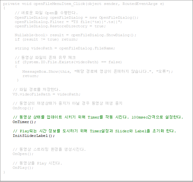 private void openFileMenuItem_Click(object sender, RoutedEventArgs e)
{
      // ο  Open Ѵ.
      OpenFileDialog openFileDialog = new OpenFileDialog();
      openFileDialog.Filter = "TS file(*ts)|*.ts||";
      openFileDialog.RestoreDirectory = true;

Nullable<bool> result = openFileDialog.ShowDialog();
      if (result != true) return;

      string videoPath = openFileDialog.FileName;

      //     üũ
      if (System.IO.File.Exists(videoPath) == false)
      {
          MessageBox.Show(this, "ش ο   ʽϴ.", "");
          return;
       }

//  θ Ѵ.
     VS.videoFilePath = videoPath;

     // տ °  ƴ    
     OnStop();
 
//  ¸ Ʈ Ű  Timer ۵ Ų. 100msec Ѵ.
     OnTimer();

// PlayǴ ð  ϱ  Timer Slider Label ʱȭ Ѵ. 
     InitSliderLabel();


     //  Ʈ ȯ Ų.
     OnOpen();
 
     //  Play Ų.
     OnPlay();
}


