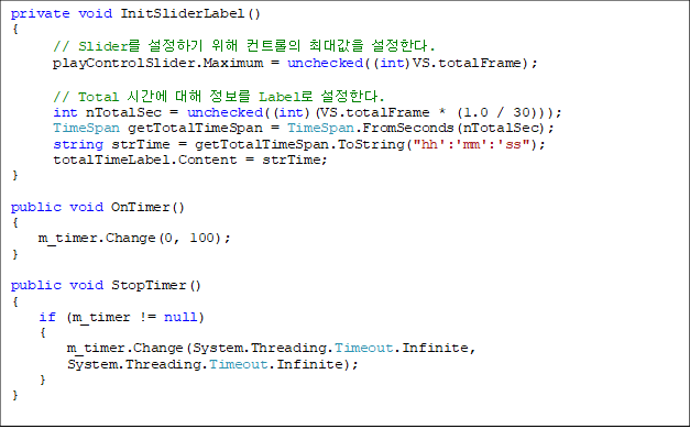 private void InitSliderLabel()
{
      // Slider ϱ  Ʈ ִ밪 Ѵ. 
      playControlSlider.Maximum = unchecked((int)VS.totalFrame);

      // Total ð   Label Ѵ. 
      int nTotalSec = unchecked((int)(VS.totalFrame * (1.0 / 30)));
      TimeSpan getTotalTimeSpan = TimeSpan.FromSeconds(nTotalSec);
      string strTime = getTotalTimeSpan.ToString("hh':'mm':'ss");
      totalTimeLabel.Content = strTime;
}

public void OnTimer()
{
    m_timer.Change(0, 100);
}

public void StopTimer()
{
    if (m_timer != null)
    {
        m_timer.Change(System.Threading.Timeout.Infinite, 
System.Threading.Timeout.Infinite);
    }
}

