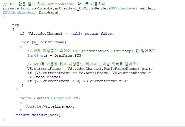 // PTS    OnOrthoRender Լ ̿Ѵ.
private bool nxVideoLayerOverlay1_OnOrthoRender(NXVideoLayer sender, NXVideoDrawArgs DrawArgs)
{

     try
     {
         if (VS.videoChannel == null) return false;

         lock (m_lockCurFrame)
         {
             //   ȭ PTS(Presentation TimeStamp)  
             Int64 pts = DrawArgs.PTS;

             // PTS ̿   ȭ  ġ 
             VS.currentFrame = VS.videoChannel.PtsToFrameNumber(pts);
             if (VS.currentFrame >= VS.totalFrame) VS.currentFrame =
 VS.totalFrame;
             if (VS.currentFrame < 0) VS.currentFrame = 0;
          }
       }

         catch (System.Exception ex)
         {
            Console.WriteLine(ex);
         }
       return default(bool);
}


