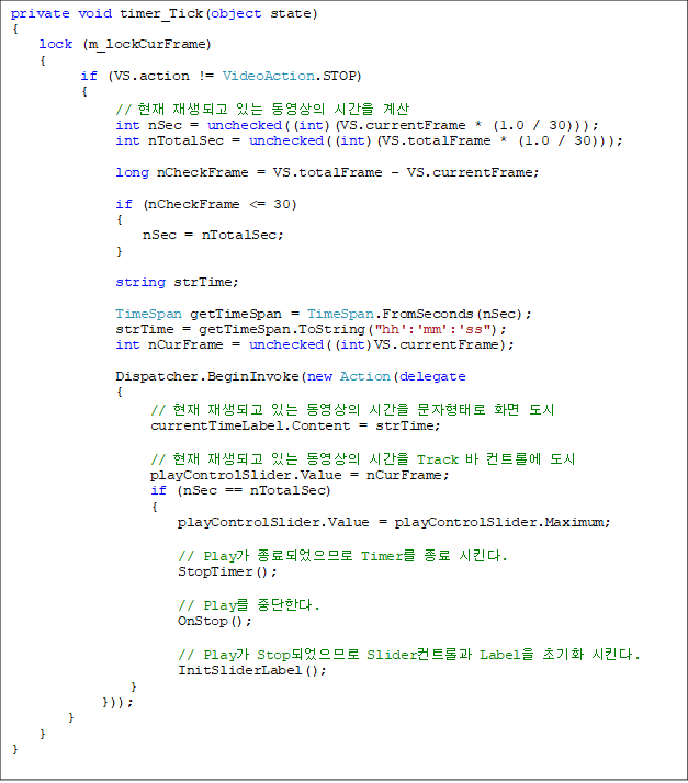 private void timer_Tick(object state)
{
    lock (m_lockCurFrame)
    {
          if (VS.action != VideoAction.STOP)
          {
               //  ǰ ִ  ð 
               int nSec = unchecked((int)(VS.currentFrame * (1.0 / 30)));
               int nTotalSec = unchecked((int)(VS.totalFrame * (1.0 / 30)));

               long nCheckFrame = VS.totalFrame - VS.currentFrame;

               if (nCheckFrame <= 30)
               {
                   nSec = nTotalSec;
               }

               string strTime;

               TimeSpan getTimeSpan = TimeSpan.FromSeconds(nSec);
               strTime = getTimeSpan.ToString("hh':'mm':'ss");
               int nCurFrame = unchecked((int)VS.currentFrame);

               Dispatcher.BeginInvoke(new Action(delegate
               {
                    //  ǰ ִ  ð · ȭ 
                    currentTimeLabel.Content = strTime;

                    //  ǰ ִ  ð Track  Ʈѿ 
                    playControlSlider.Value = nCurFrame;
                    if (nSec == nTotalSec)
                    {
                        playControlSlider.Value = playControlSlider.Maximum;

                        // Play ǾǷ Timer  Ų.
                        StopTimer();

                        // Play ߴѴ.
                        OnStop();

                        // Play StopǾǷ SliderƮѰ Label ʱȭ Ų.
                        InitSliderLabel();
                 }
             }));         
        }
    }
}



