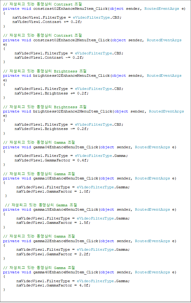 // ǰ ִ  Contrast 
private void constrast02EnhanceMenuItem_Click(object sender, RoutedEventArgs e)
{
     nxVideoView1.FilterType = eVideoFilterType.CBS;
     nxVideoView1.Contrast += 0.2f;
}

// ǰ ִ  Contrast 
private void constrast02Enhance2MenuItem_Click(object sender, RoutedEventArgs e)
{
      nxVideoView1.FilterType = eVideoFilterType.CBS;
      nxVideoView1.Contrast -= 0.2f;
}

// ǰ ִ  Brightness 
private void brightness02EnhanceMenuItem_Click(object sender, RoutedEventArgs e)
{
      nxVideoView1.FilterType = eVideoFilterType.CBS;
      nxVideoView1.Brightness += 0.2f;
}

// ǰ ִ  Brightness 
private void brightness02Enhance2MenuItem_Click(object sender, RoutedEventArgs e)
{
      nxVideoView1.FilterType = eVideoFilterType.CBS;
      nxVideoView1.Brightness -= 0.2f;
}

// ǰ ִ  Gamma 
private void gamma04EnhanceMenuItem_Click(object sender, RoutedEventArgs e)
{
nxVideoView1.FilterType = eVideoFilterType.Gamma;
      nxVideoView1.GammaFactor = 0.4f;
}

// ǰ ִ  Gamma 
private void gamma10EnhanceMenuItem_Click(object sender, RoutedEventArgs e)
{
       nxVideoView1.FilterType = eVideoFilterType.Gamma;
       nxVideoView1.GammaFactor = 1.0f;
 }

 // ǰ ִ  Gamma 
private void gamma15EnhanceMenuItem_Click(object sender, RoutedEventArgs e)
{
       nxVideoView1.FilterType = eVideoFilterType.Gamma;
       nxVideoView1.GammaFactor = 1.5f;
}

// ǰ ִ  Gamma 
private void gamma22EnhanceMenuItem_Click(object sender, RoutedEventArgs e)
{
       nxVideoView1.FilterType = eVideoFilterType.Gamma;
       nxVideoView1.GammaFactor = 2.2f;
}

// ǰ ִ  Gamma 
private void gamma40EnhanceMenuItem_Click(object sender, RoutedEventArgs e)
{
       nxVideoView1.FilterType = eVideoFilterType.Gamma;
       nxVideoView1.GammaFactor = 4.0f;
}
