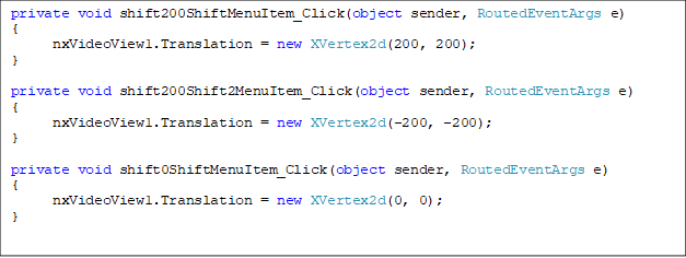 private void shift200ShiftMenuItem_Click(object sender, RoutedEventArgs e)
{
      nxVideoView1.Translation = new XVertex2d(200, 200);
}

private void shift200Shift2MenuItem_Click(object sender, RoutedEventArgs e)
{
      nxVideoView1.Translation = new XVertex2d(-200, -200);
}

private void shift0ShiftMenuItem_Click(object sender, RoutedEventArgs e)
{
      nxVideoView1.Translation = new XVertex2d(0, 0);
}


