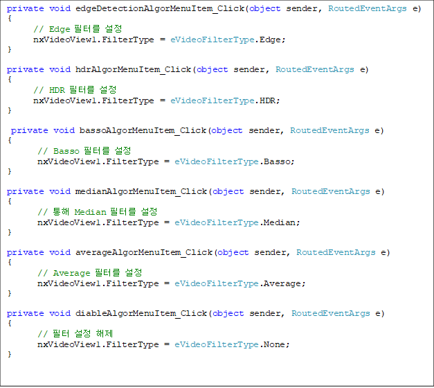 private void edgeDetectionAlgorMenuItem_Click(object sender, RoutedEventArgs e)
{
      // Edge ͸ 
      nxVideoView1.FilterType = eVideoFilterType.Edge;
}

private void hdrAlgorMenuItem_Click(object sender, RoutedEventArgs e)
{ 
      // HDR ͸ 
      nxVideoView1.FilterType = eVideoFilterType.HDR;
}

 private void bassoAlgorMenuItem_Click(object sender, RoutedEventArgs e)
{ 
       // Basso ͸ 
       nxVideoView1.FilterType = eVideoFilterType.Basso;
}

private void medianAlgorMenuItem_Click(object sender, RoutedEventArgs e)
{
       //  Median ͸ 
       nxVideoView1.FilterType = eVideoFilterType.Median;
}

private void averageAlgorMenuItem_Click(object sender, RoutedEventArgs e)
{
       // Average ͸ 
       nxVideoView1.FilterType = eVideoFilterType.Average;
}

private void diableAlgorMenuItem_Click(object sender, RoutedEventArgs e)
{
       //   
       nxVideoView1.FilterType = eVideoFilterType.None;
}
