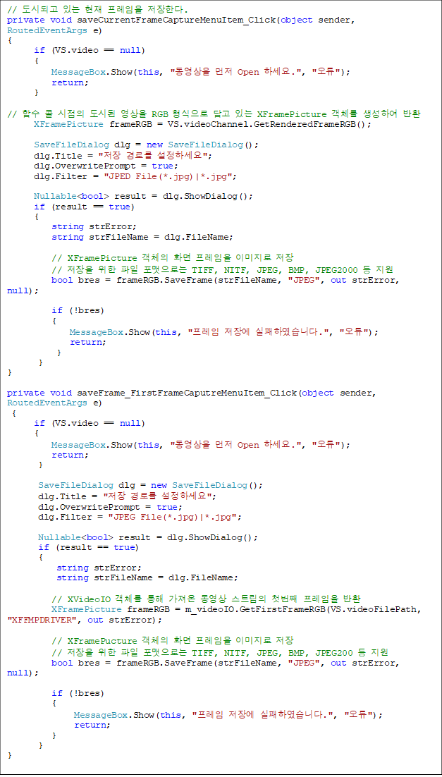 // õǰ ִ   Ѵ.
private void saveCurrentFrameCaptureMenuItem_Click(object sender, RoutedEventArgs e)
{
      if (VS.video == null)
      {
          MessageBox.Show(this, "  Open ϼ.", "");
          return;
      }

// Լ   õ  RGB   ִ XFramePicture ü Ͽ ȯ
XFramePicture frameRGB = VS.videoChannel.GetRenderedFrameRGB();

      SaveFileDialog dlg = new SaveFileDialog();
      dlg.Title = " θ ϼ";
      dlg.OverwritePrompt = true;
      dlg.Filter = "JPED File(*.jpg)|*.jpg";
         
      Nullable<bool> result = dlg.ShowDialog();
      if (result == true)
      {
          string strError;
          string strFileName = dlg.FileName;

          // XFramePicture ü ȭ  ̹ 
          //    δ TIFF, NITF, JPEG, BMP, JPEG2000  
          bool bres = frameRGB.SaveFrame(strFileName, "JPEG", out strError, null);

          if (!bres)
          {
              MessageBox.Show(this, " 忡 Ͽϴ.", "");
              return;
           }
       }
}

private void saveFrame_FirstFrameCaputreMenuItem_Click(object sender, RoutedEventArgs e)
 {
      if (VS.video == null)
      {
          MessageBox.Show(this, "  Open ϼ.", "");
          return;
       }

       SaveFileDialog dlg = new SaveFileDialog();
       dlg.Title = " θ ϼ";
       dlg.OverwritePrompt = true;
       dlg.Filter = "JPEG File(*.jpg)|*.jpg";

       Nullable<bool> result = dlg.ShowDialog();
       if (result == true)
       {
           string strError;
           string strFileName = dlg.FileName;

          // XVideoIO ü    Ʈ ù°  ȯ
          XFramePicture frameRGB = m_videoIO.GetFirstFrameRGB(VS.videoFilePath, "XFFMPDRIVER", out strError);

          // XFramePucture ü ȭ  ̹ 
          //    δ TIFF, NITF, JPEG, BMP, JPEG200  
          bool bres = frameRGB.SaveFrame(strFileName, "JPEG", out strError, null);

          if (!bres)
          {
               MessageBox.Show(this, " 忡 Ͽϴ.", "");
               return;
          }
       }
}
