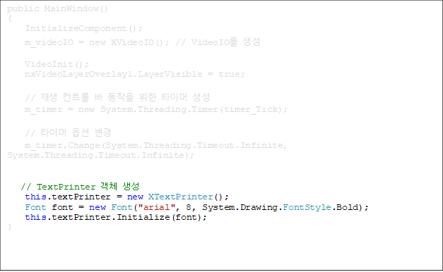 public MainWindow()
{
    InitializeComponent();
    m_videoIO = new XVideoIO(); // VideoIO 
    
    VideoInit();
    nxVideoLayerOverlay1.LayerVisible = true;

    //  Ʈ    Ÿ̸ 
    m_timer = new System.Threading.Timer(timer_Tick);

    // Ÿ̸ ɼ 
    m_timer.Change(System.Threading.Timeout.Infinite, System.Threading.Timeout.Infinite);


// TextPrinter ü 
    this.textPrinter = new XTextPrinter();
    Font font = new Font("arial", 8, System.Drawing.FontStyle.Bold);
    this.textPrinter.Initialize(font);
}





