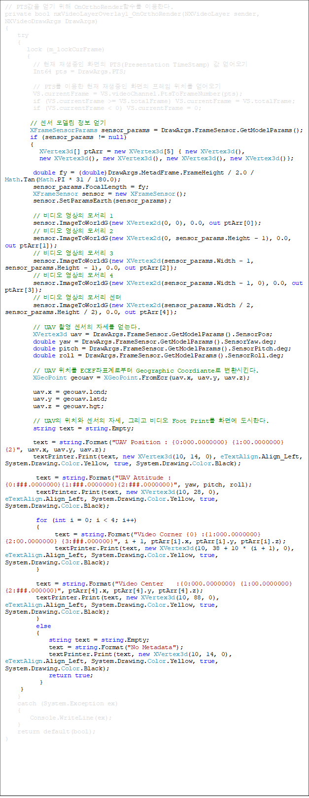 // PTS   OnOrthoRenderԼ ̿Ѵ.
private bool nxVideoLayerOverlay1_OnOrthoRender(NXVideoLayer sender, NXVideoDrawArgs DrawArgs)
{
    try
    {
       lock (m_lockCurFrame)
       {
         //   ȭ PTS(Presentation TimeStamp)  
         Int64 pts = DrawArgs.PTS;

         // PTS ̿   ȭ  ġ 
         VS.currentFrame = VS.videoChannel.PtsToFrameNumber(pts);
         if (VS.currentFrame >= VS.totalFrame) VS.currentFrame = VS.totalFrame;
         if (VS.currentFrame < 0) VS.currentFrame = 0;

        //  𵨸  
        XFrameSensorParams sensor_params = DrawArgs.FrameSensor.GetModelParams();
        if (sensor_params != null)
        {
           XVertex3d[] ptArr = new XVertex3d[5] { new XVertex3d(), 
new XVertex3d(), new XVertex3d(), new XVertex3d(), new XVertex3d()};

         double fy = (double)DrawArgs.MetadFrame.FrameHeight / 2.0 / Math.Tan(Math.PI * 31 / 180.0);
         sensor_params.FocalLength = fy;
         XFrameSensor sensor = new XFrameSensor();
         sensor.SetParamsEarth(sensor_params);

         //   𼭸 1
         sensor.ImageToWorldG(new XVertex2d(0, 0), 0.0, out ptArr[0]);
         //   𼭸 2
         sensor.ImageToWorldG(new XVertex2d(0, sensor_params.Height - 1), 0.0, out ptArr[1]);
         //   𼭸 3
         sensor.ImageToWorldG(new XVertex2d(sensor_params.Width - 1, sensor_params.Height - 1), 0.0, out ptArr[2]);
         //   𼭸 4
         sensor.ImageToWorldG(new XVertex2d(sensor_params.Width - 1, 0), 0.0, out ptArr[3]);
         //   𼭸 
         sensor.ImageToWorldG(new XVertex2d(sensor_params.Width / 2, sensor_params.Height / 2), 0.0, out ptArr[4]);

         // UAV Կ  ڼ ´.
         XVertex3d uav = DrawArgs.FrameSensor.GetModelParams().SensorPos;
         double yaw = DrawArgs.FrameSensor.GetModelParams().SensorYaw.deg;
         double pitch = DrawArgs.FrameSensor.GetModelParams().SensorPitch.deg;
         double roll = DrawArgs.FrameSensor.GetModelParams().SensorRoll.deg;

         // UAV ġ ECEFǥκ Geographic Coordiante ȯŲ.
         XGeoPoint geouav = XGeoPoint.FromEcr(uav.x, uav.y, uav.z);

         uav.x = geouav.lond;
         uav.y = geouav.latd;
         uav.z = geouav.hgt;

         // UAV ġ  ڼ, ׸  Foot Print ȭ鿡 Ѵ.
         string text = string.Empty;

         text = string.Format("UAV Position : {0:000.0000000} {1:00.0000000} {2}", uav.x, uav.y, uav.z);
         textPrinter.Print(text, new XVertex3d(10, 14, 0), eTextAlign.Align_Left, System.Drawing.Color.Yellow, true, System.Drawing.Color.Black);

          text = string.Format("UAV Attitude : {0:###.0000000}{1:###.0000000}{2:###.0000000}", yaw, pitch, roll);
          textPrinter.Print(text, new XVertex3d(10, 28, 0), eTextAlign.Align_Left, System.Drawing.Color.Yellow, true, System.Drawing.Color.Black);

          for (int i = 0; i < 4; i++)
          {
                text = string.Format("Video Corner {0} :{1:000.0000000} {2:00.0000000} {3:###.000000}", i + 1, ptArr[i].x, ptArr[i].y, ptArr[i].z);
                textPrinter.Print(text, new XVertex3d(10, 38 + 10 * (i + 1), 0), eTextAlign.Align_Left, System.Drawing.Color.Yellow, true, System.Drawing.Color.Black);
          }

          text = string.Format("Video Center    :{0:000.0000000} {1:00.0000000} {2:###.000000}", ptArr[4].x, ptArr[4].y, ptArr[4].z);
          textPrinter.Print(text, new XVertex3d(10, 88, 0), eTextAlign.Align_Left, System.Drawing.Color.Yellow, true, System.Drawing.Color.Black);
          }
          else
          {
              string text = string.Empty;
              text = string.Format("No Metadata");
              textPrinter.Print(text, new XVertex3d(10, 14, 0), eTextAlign.Align_Left, System.Drawing.Color.Yellow, true, System.Drawing.Color.Black);
              return true;
           }
     }
    }
    catch (System.Exception ex)
    {
        Console.WriteLine(ex);	
    }
    return default(bool);
}


