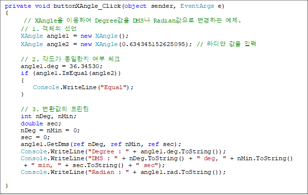 private void buttonXAngle_Click(object sender, EventArgs e)
{
// XAngle ̿Ͽ Degree DMS Radian ϴ .
            // 1. ü 
            XAngle angle1 = new XAngle();
            XAngle angle2 = new XAngle(0.634345152625095); //   Է

            // 2.    üũ
            angle1.deg = 36.34530;
            if (angle1.IsEqual(angle2))
            {
                Console.WriteLine("Equal");
            }

            // 3. ȯ 
            int nDeg, nMin;
            double sec;
            nDeg = nMin = 0;
            sec = 0;
            angle1.GetDms(ref nDeg, ref nMin, ref sec);
            Console.WriteLine("Degree : " + angle1.deg.ToString());
            Console.WriteLine("DMS : " + nDeg.ToString() + " deg, " + nMin.ToString()
 + " min, " + sec.ToString() + " sec");
            Console.WriteLine("Radian : " + angle1.rad.ToString());

}
