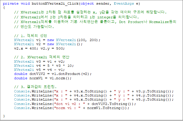 private void buttonXVertex2i_Click(object sender, EventArgs e)
{
// XVertex2i 2  ǥ ϴ x, y    شմϴ.
      // XVertex2i 2 2 ǹϰ i integer ǹմϴ.
      // XVertex2iü ̿Ͽ ⺻ Ģ ̰, Dot Product Normalize
// 굵 մϴ.

      // 1. ü 
      XVertex2i v1 = new XVertex2i(100, 200);
      XVertex2i v2 = new XVertex2i();
      v2.x = 400; v2.y = 500;

      // 2. XVertex2i ü 
      XVertex2i v3 = v1 + v2;
      XVertex2i v4 = 5 * v3 * 10;
      XVertex2i v5 = v4 - v1;
      double dotV1V2 = v1.dotProduct(v2);
      double normV1 = v1.norm();

      // 3.  .
      Console.WriteLine("x : " + v3.x.ToString() + " y : " + v3.y.ToString());
      Console.WriteLine("x : " + v4.x.ToString() + " y : " + v4.y.ToString());
      Console.WriteLine("x : " + v5.x.ToString() + " y : " + v5.y.ToString());
      Console.WriteLine("dot v1 v2 : " + dotV1V2.ToString());
      Console.WriteLine("norm v1 : " + normV1.ToString());  

}
